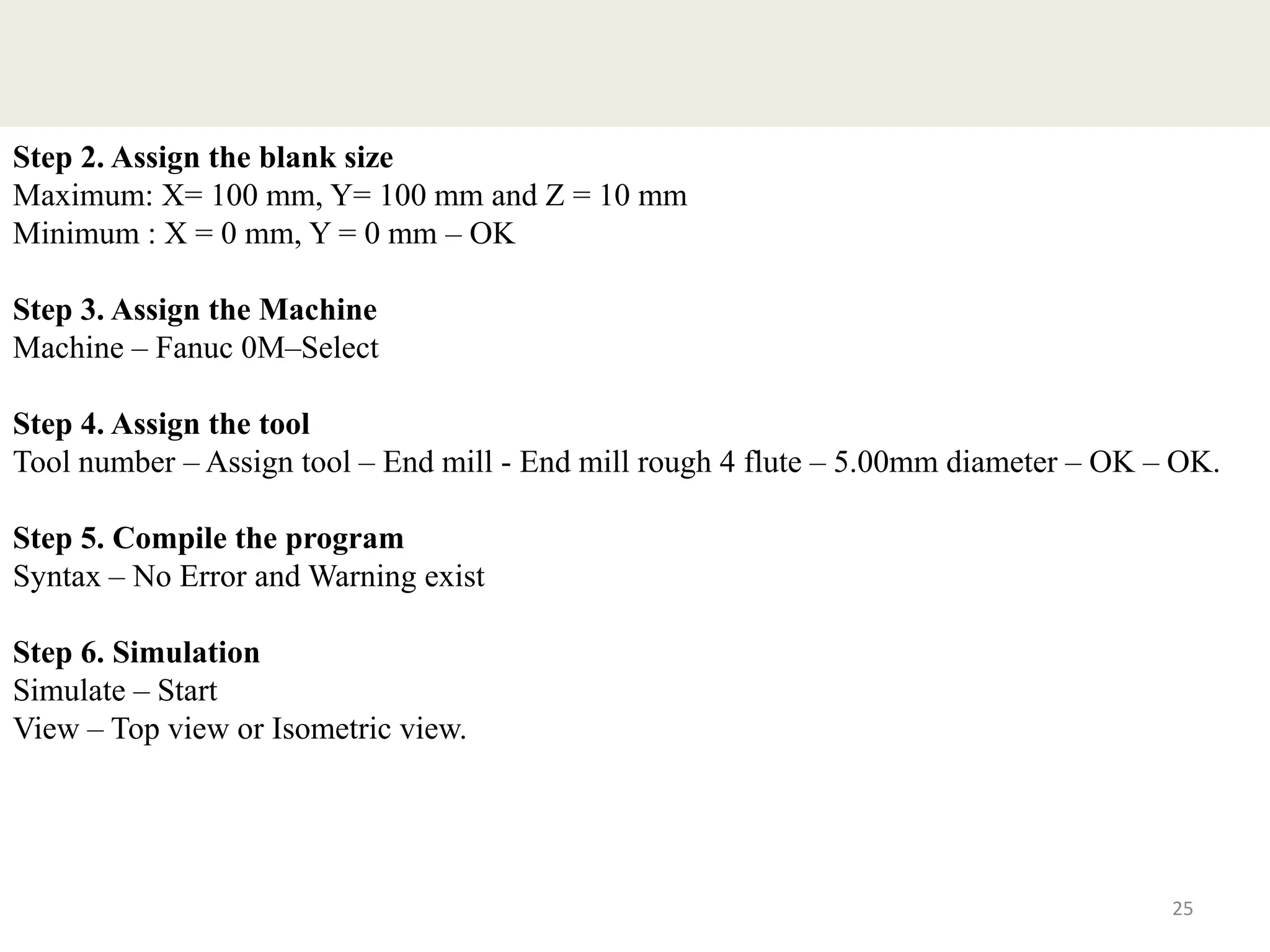 25
Step 2. Assign the blank size
Maximum: X= 100 mm, Y= 100 mm and Z = 10 mm
Minimum : X = 0 mm, Y = 0 mm – OK
Step 3. Assign the Machine
Machine – Fanuc 0M–Select
Step 4. Assign the tool
Tool number – Assign tool – End mill - End mill rough 4 flute – 5.00mm diameter – OK – OK.
Step 5. Compile the program
Syntax – No Error and Warning exist
Step 6. Simulation
Simulate – Start
View – Top view or Isometric view.
 