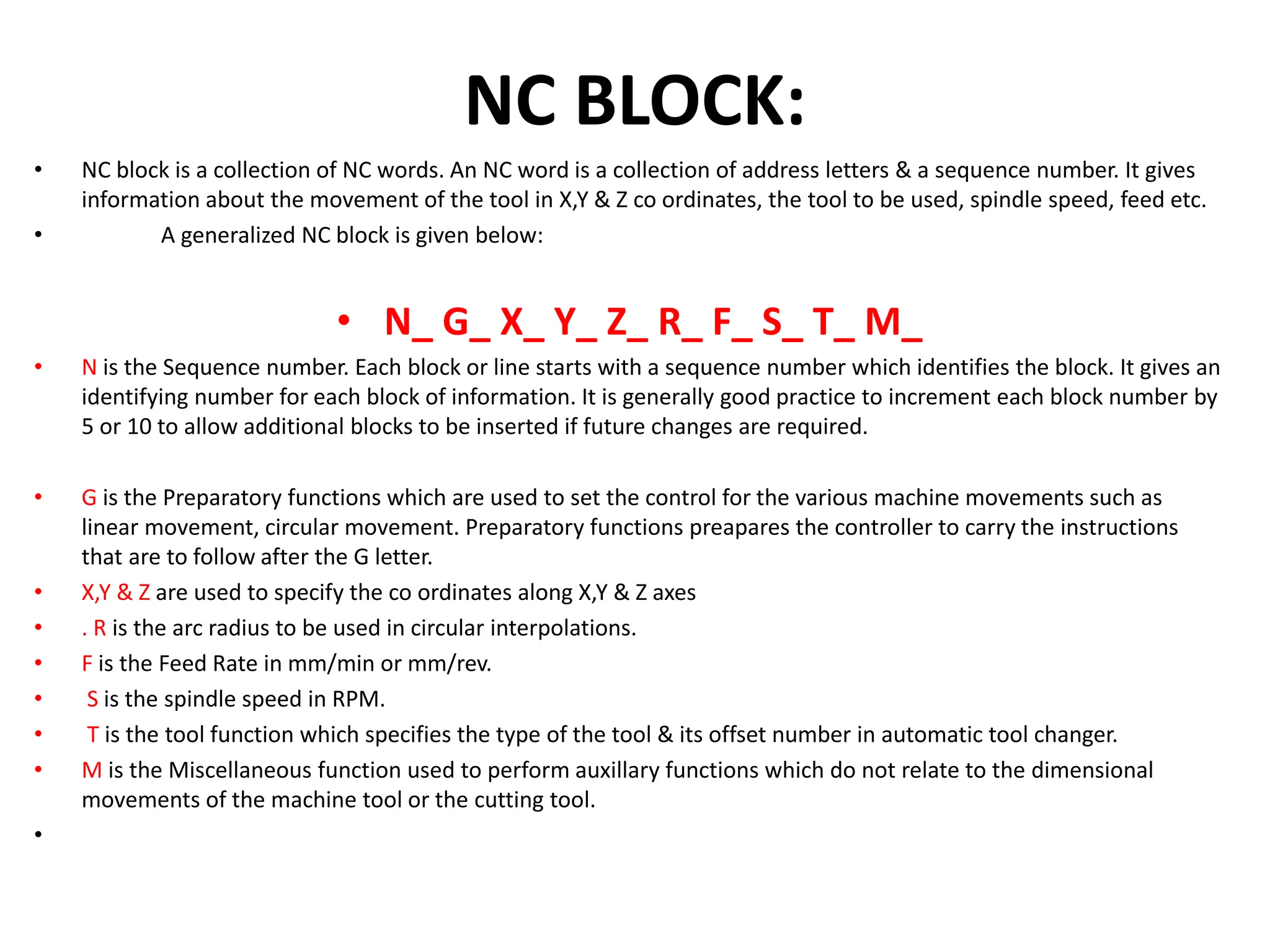 NC BLOCK:
• NC block is a collection of NC words. An NC word is a collection of address letters & a sequence number. It gives
information about the movement of the tool in X,Y & Z co ordinates, the tool to be used, spindle speed, feed etc.
• A generalized NC block is given below:
• N_ G_ X_ Y_ Z_ R_ F_ S_ T_ M_
• N is the Sequence number. Each block or line starts with a sequence number which identifies the block. It gives an
identifying number for each block of information. It is generally good practice to increment each block number by
5 or 10 to allow additional blocks to be inserted if future changes are required.
• G is the Preparatory functions which are used to set the control for the various machine movements such as
linear movement, circular movement. Preparatory functions preapares the controller to carry the instructions
that are to follow after the G letter.
• X,Y & Z are used to specify the co ordinates along X,Y & Z axes
• . R is the arc radius to be used in circular interpolations.
• F is the Feed Rate in mm/min or mm/rev.
• S is the spindle speed in RPM.
• T is the tool function which specifies the type of the tool & its offset number in automatic tool changer.
• M is the Miscellaneous function used to perform auxillary functions which do not relate to the dimensional
movements of the machine tool or the cutting tool.
•
 
