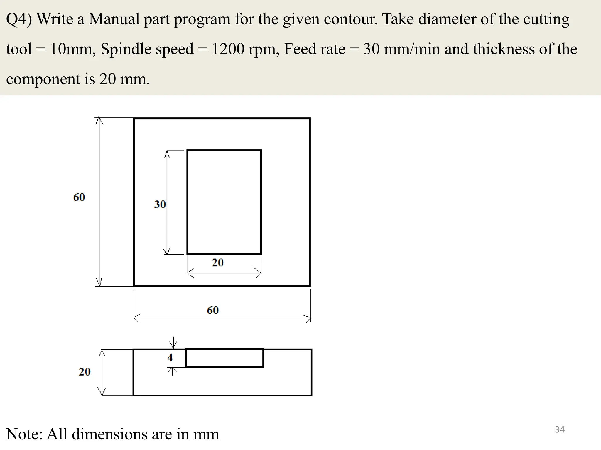 34
Q4) Write a Manual part program for the given contour. Take diameter of the cutting
tool = 10mm, Spindle speed = 1200 rpm, Feed rate = 30 mm/min and thickness of the
component is 20 mm.
Note: All dimensions are in mm
 