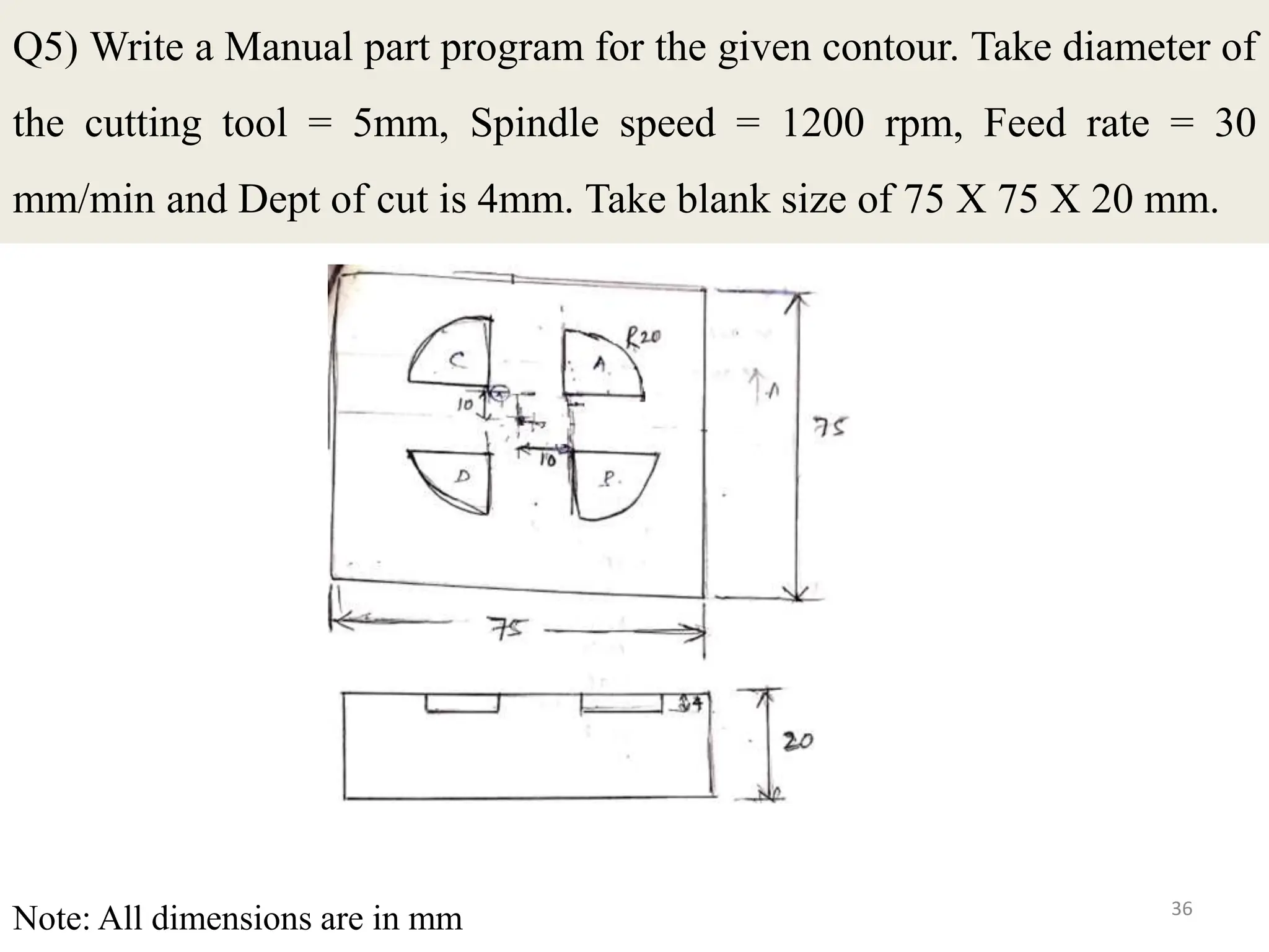 36
Q5) Write a Manual part program for the given contour. Take diameter of
the cutting tool = 5mm, Spindle speed = 1200 rpm, Feed rate = 30
mm/min and Dept of cut is 4mm. Take blank size of 75 X 75 X 20 mm.
Note: All dimensions are in mm
 