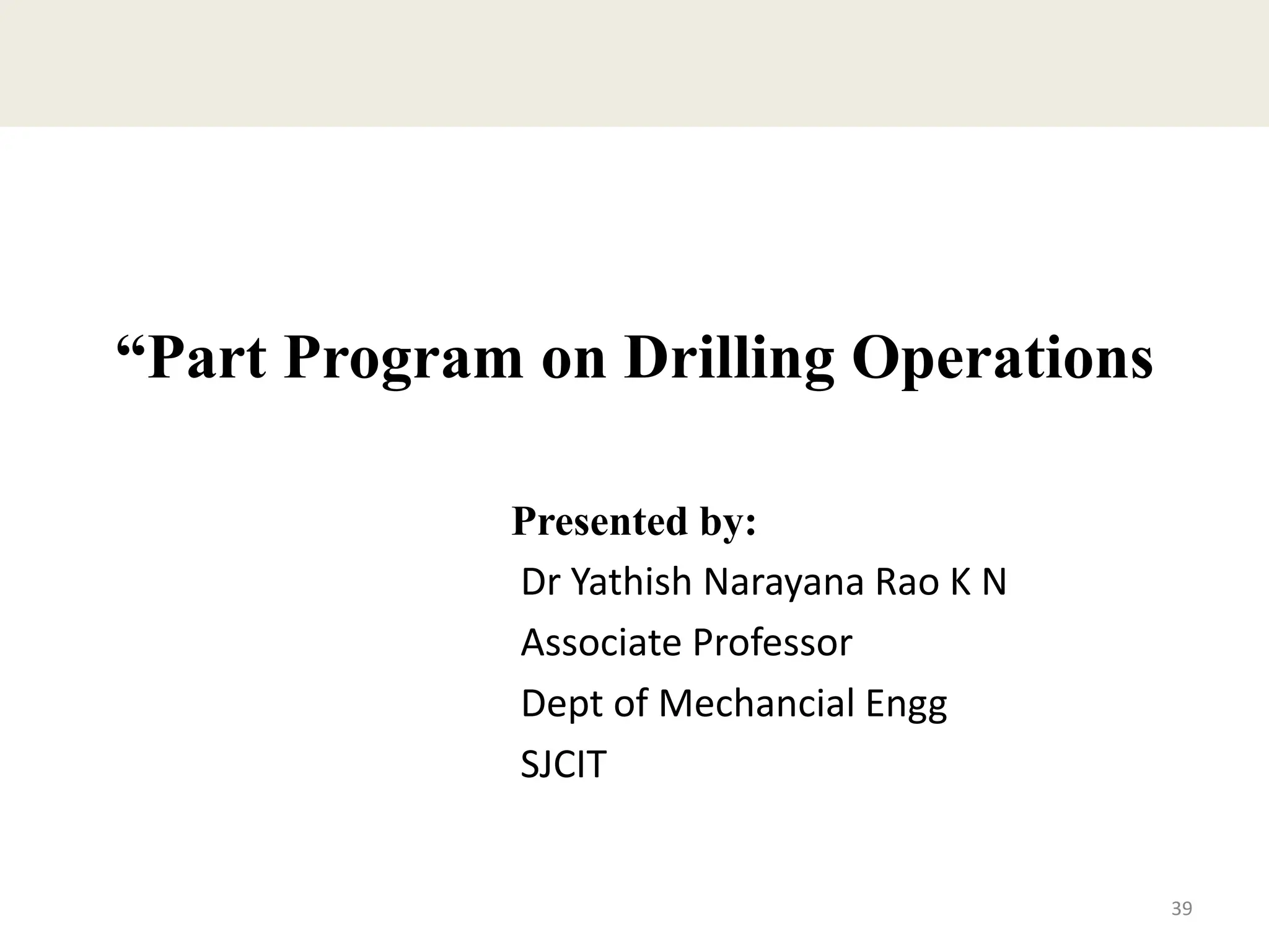 “Part Program on Drilling Operations
Presented by:
Dr Yathish Narayana Rao K N
Associate Professor
Dept of Mechancial Engg
SJCIT
39
 