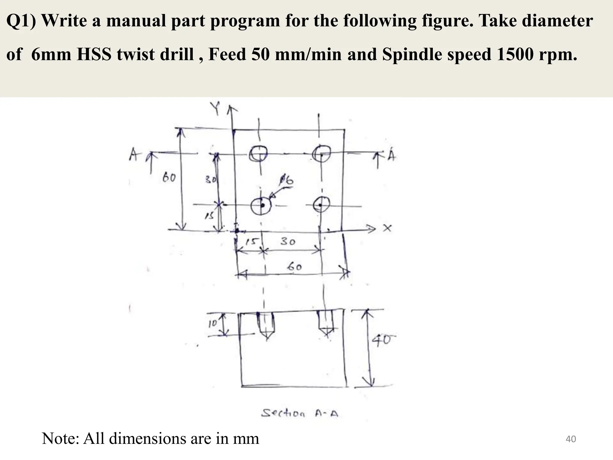 Q1) Write a manual part program for the following figure. Take diameter
of 6mm HSS twist drill , Feed 50 mm/min and Spindle speed 1500 rpm.
40
Note: All dimensions are in mm
 