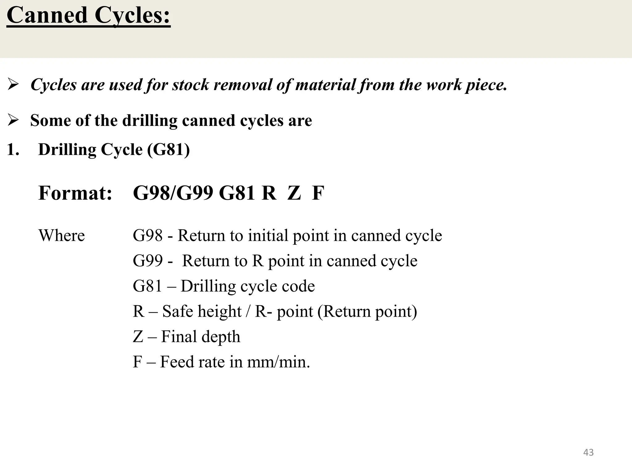 Canned Cycles:
 Cycles are used for stock removal of material from the work piece.
 Some of the drilling canned cycles are
1. Drilling Cycle (G81)
Format: G98/G99 G81 R Z F
Where G98 - Return to initial point in canned cycle
G99 - Return to R point in canned cycle
G81 – Drilling cycle code
R – Safe height / R- point (Return point)
Z – Final depth
F – Feed rate in mm/min.
43
 