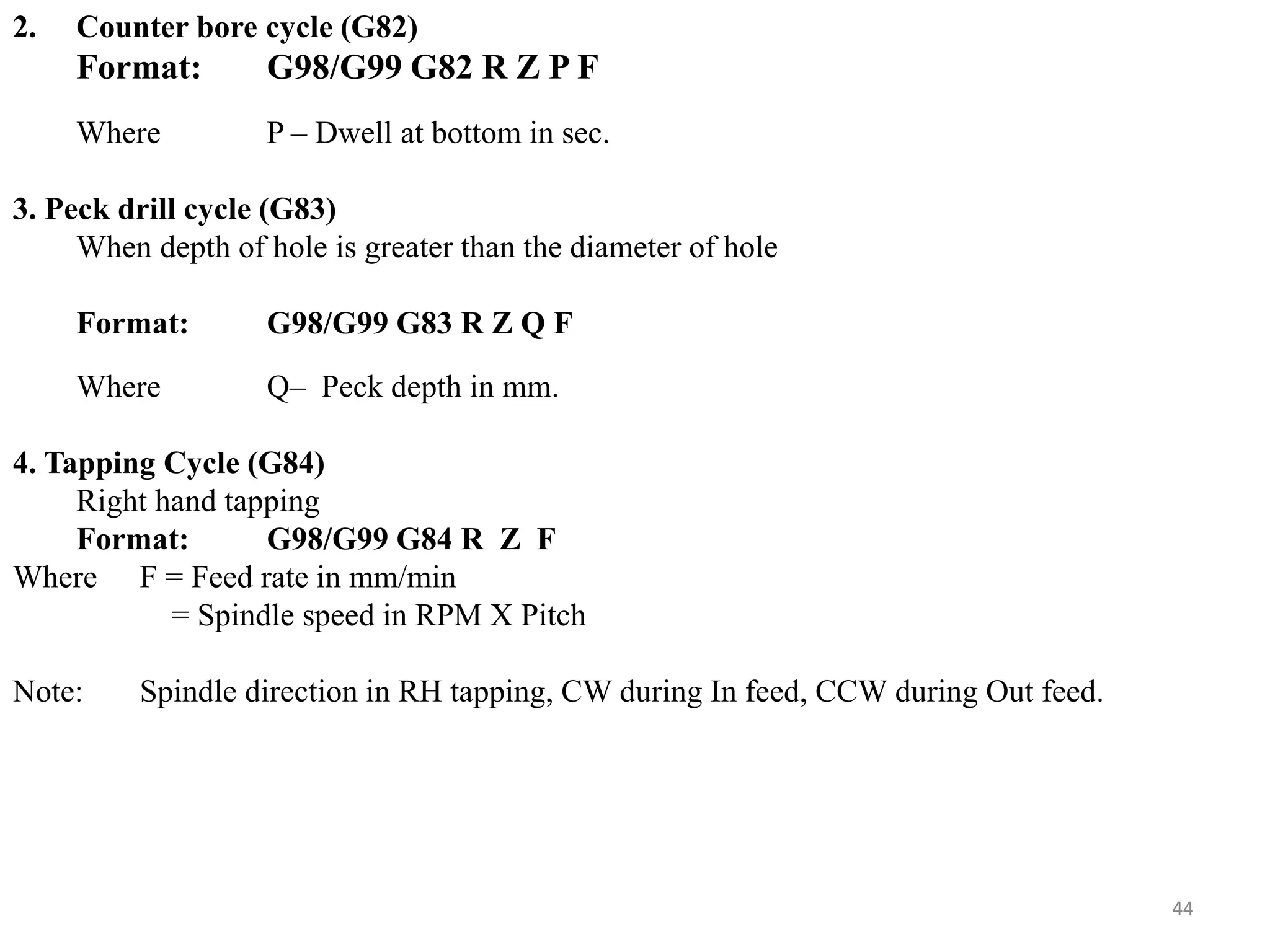 44
2. Counter bore cycle (G82)
Format: G98/G99 G82 R Z P F
Where P – Dwell at bottom in sec.
3. Peck drill cycle (G83)
When depth of hole is greater than the diameter of hole
Format: G98/G99 G83 R Z Q F
Where Q– Peck depth in mm.
4. Tapping Cycle (G84)
Right hand tapping
Format: G98/G99 G84 R Z F
Where F = Feed rate in mm/min
= Spindle speed in RPM X Pitch
Note: Spindle direction in RH tapping, CW during In feed, CCW during Out feed.
 
