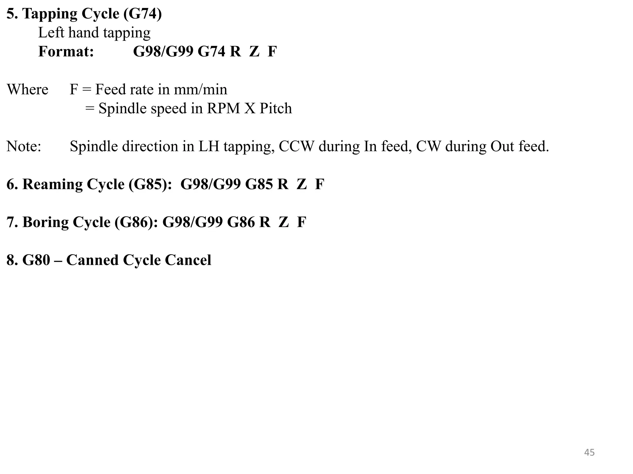 45
5. Tapping Cycle (G74)
Left hand tapping
Format: G98/G99 G74 R Z F
Where F = Feed rate in mm/min
= Spindle speed in RPM X Pitch
Note: Spindle direction in LH tapping, CCW during In feed, CW during Out feed.
6. Reaming Cycle (G85): G98/G99 G85 R Z F
7. Boring Cycle (G86): G98/G99 G86 R Z F
8. G80 – Canned Cycle Cancel
 