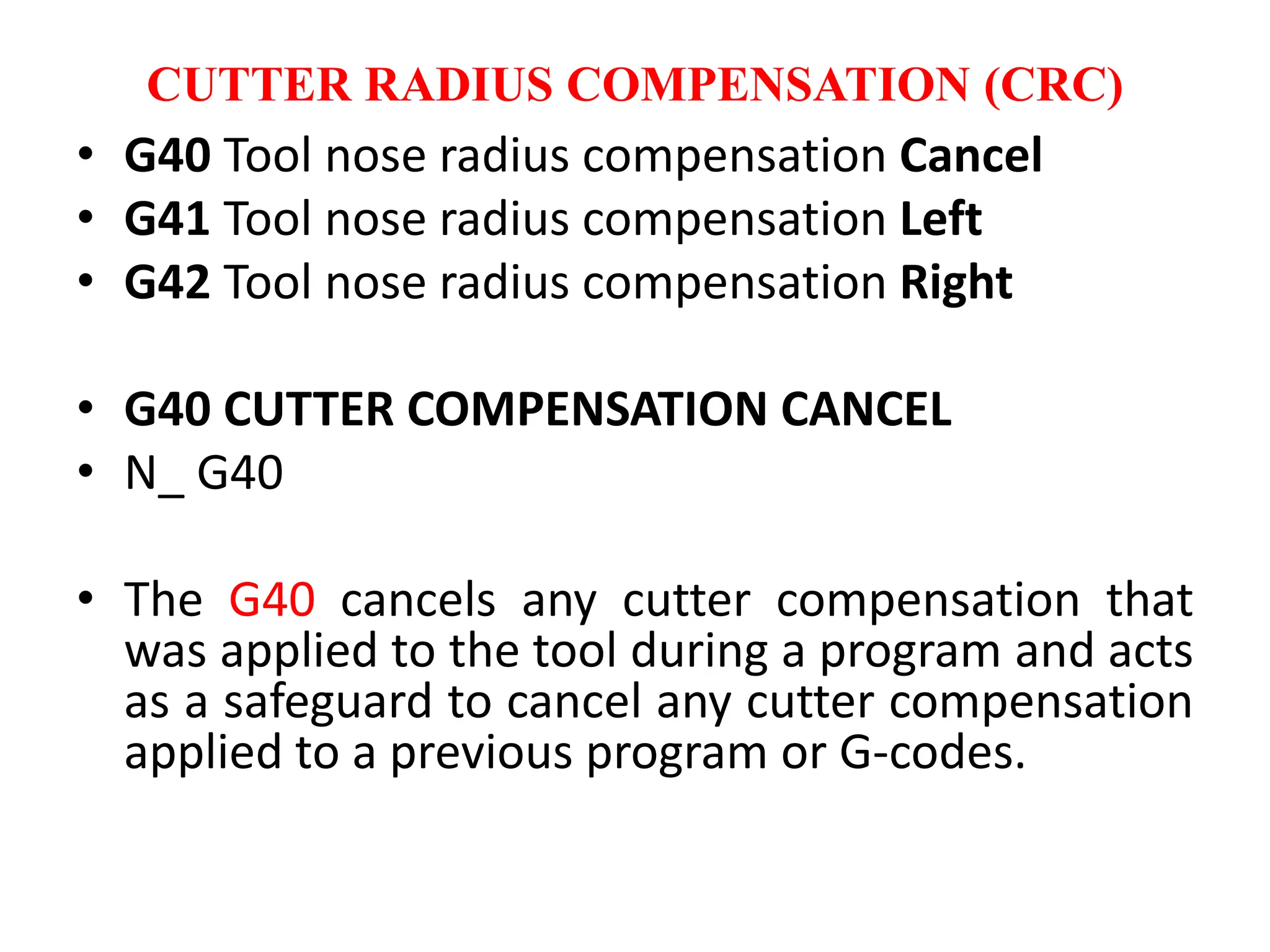 CUTTER RADIUS COMPENSATION (CRC)
• G40 Tool nose radius compensation Cancel
• G41 Tool nose radius compensation Left
• G42 Tool nose radius compensation Right
• G40 CUTTER COMPENSATION CANCEL
• N_ G40
• The G40 cancels any cutter compensation that
was applied to the tool during a program and acts
as a safeguard to cancel any cutter compensation
applied to a previous program or G-codes.
 