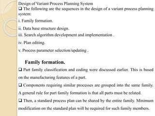 Design of Variant Process Planning System
 The following are the sequences in the design of a variant process planning
system:
i. Family formation.
ii. Data base structure design.
iii. Search algorithm development and implementation .
iv. Plan editing.
v. Process parameter selection/updating .
 Part family classification and coding were discussed earlier. This is based
on the manufacturing features of a part.
 Components requiring similar processes are grouped into the same family.
A general rule for part family formation is that all parts must be related.
 Then, a standard process plan can be shared by the entire family. Minimum
modification on the standard plan will be required for such family members.
Family formation.
 