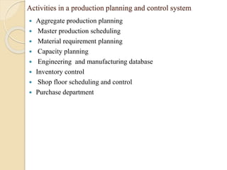 Activities in a production planning and control system
 Aggregate production planning
 Master production scheduling
 Material requirement planning
 Capacity planning
 Engineering and manufacturing database
 Inventory control
 Shop floor scheduling and control
 Purchase department
 
