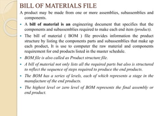 BILL OF MATERIALS FILE
A product may be made from one or more assemblies, subassemblies and
components.
 A bill of material is an engineering document that specifies that the
components and subassemblies required to make each end item (product).
 The bill of material ( BOM ) file provides information the product
structure by listing the components parts and subassemblies that make up
each product, It is use to computer the raw material and components
requirement for end products listed in the master schedule.
 BOM file is also called as Product structure file.
 A bill of material not only lists all the required parts but also is structured
to reflect the sequence of steps required to produce the end products.
 The BOM has a series of levels, each of which represents a stage in the
manufacture of the end products.
 The highest level or zero level of BOM represents the final assembly or
end product.
 