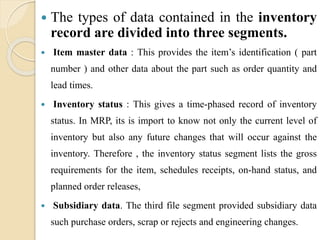  The types of data contained in the inventory
record are divided into three segments.
 Item master data : This provides the item’s identification ( part
number ) and other data about the part such as order quantity and
lead times.
 Inventory status : This gives a time-phased record of inventory
status. In MRP, its is import to know not only the current level of
inventory but also any future changes that will occur against the
inventory. Therefore , the inventory status segment lists the gross
requirements for the item, schedules receipts, on-hand status, and
planned order releases,
 Subsidiary data. The third file segment provided subsidiary data
such purchase orders, scrap or rejects and engineering changes.
 