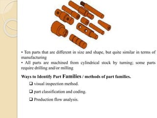 • Ten parts that are different in size and shape, but quite similar in terms of
manufacturing
• All parts are machined from cylindrical stock by turning; some parts
require drilling and/or milling
Ways to Identify Part Families / methods of part families.
 visual inspection method.
 part classification and coding.
 Production flow analysis.
 