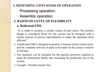 2. DEPENDING UPON KINDS OF OPERATION
◦ Processing operation.
◦ Assembly operation.
3. BASED ON LEVEL OF FLEXIBILITY
a. Dedicated FMS.
“It is made to produce a certain variety of part styles. The product
design is considered fixed. So, the system can be designed with a
certain amount of process specialization to make the operation more
efficient.”
 A dedicated FMS is designed to produce a limited variety of part styles,
and the complete universe of parts to be made on the system is known
in advance.
 The machines can be designed for the specific processes required to
make the limited part family, thus increasing the production rate of the
system.
 Example : Flexible transfer line.
 