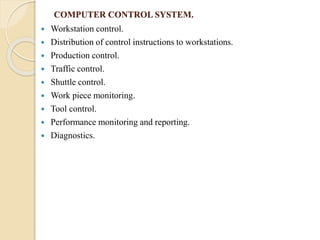 COMPUTER CONTROL SYSTEM.
 Workstation control.
 Distribution of control instructions to workstations.
 Production control.
 Traffic control.
 Shuttle control.
 Work piece monitoring.
 Tool control.
 Performance monitoring and reporting.
 Diagnostics.
 