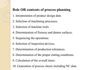 Role OR contents of process planning
1. Interpretation of product design data
2. Selection of machining processes.
3. Selection of machine tools.
4. Determination of fixtures and datum surfaces.
5. Sequencing the operations.
6. Selection of inspection devices.
7. Determination of production tolerances.
8. Determination of the proper cutting conditions.
9. Calculation of the overall times.
10. Generation of process sheets including NC data.
 