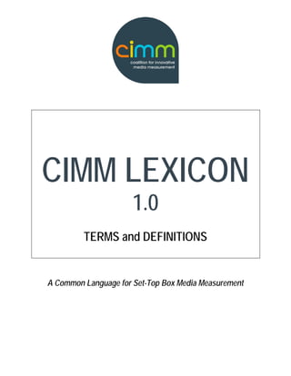CIMM LEXICON
                      1.0
         TERMS and DEFINITIONS


A Common Language for Set-Top Box Media Measurement
 