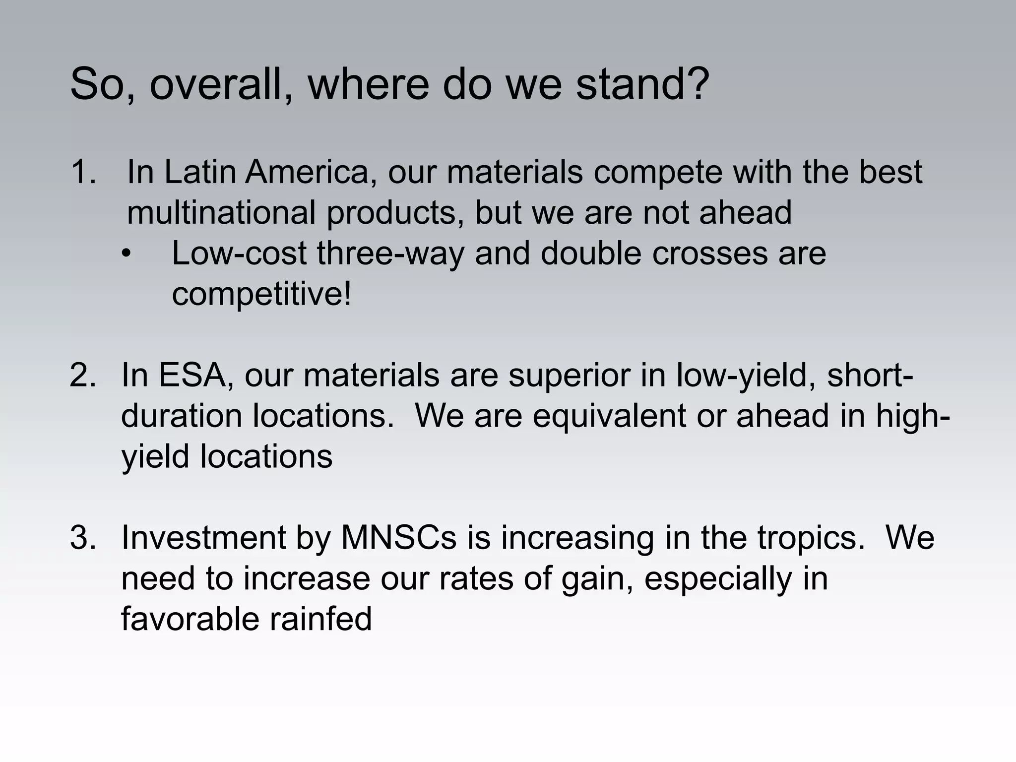 So, overall, where do we stand?
1. In Latin America, our materials compete with the best
    multinational products, but we are not ahead
   • Low-cost three-way and double crosses are
      competitive!

2. In ESA, our materials are superior in low-yield, short-
   duration locations. We are equivalent or ahead in high-
   yield locations

3. Investment by MNSCs is increasing in the tropics. We
   need to increase our rates of gain, especially in
   favorable rainfed
 