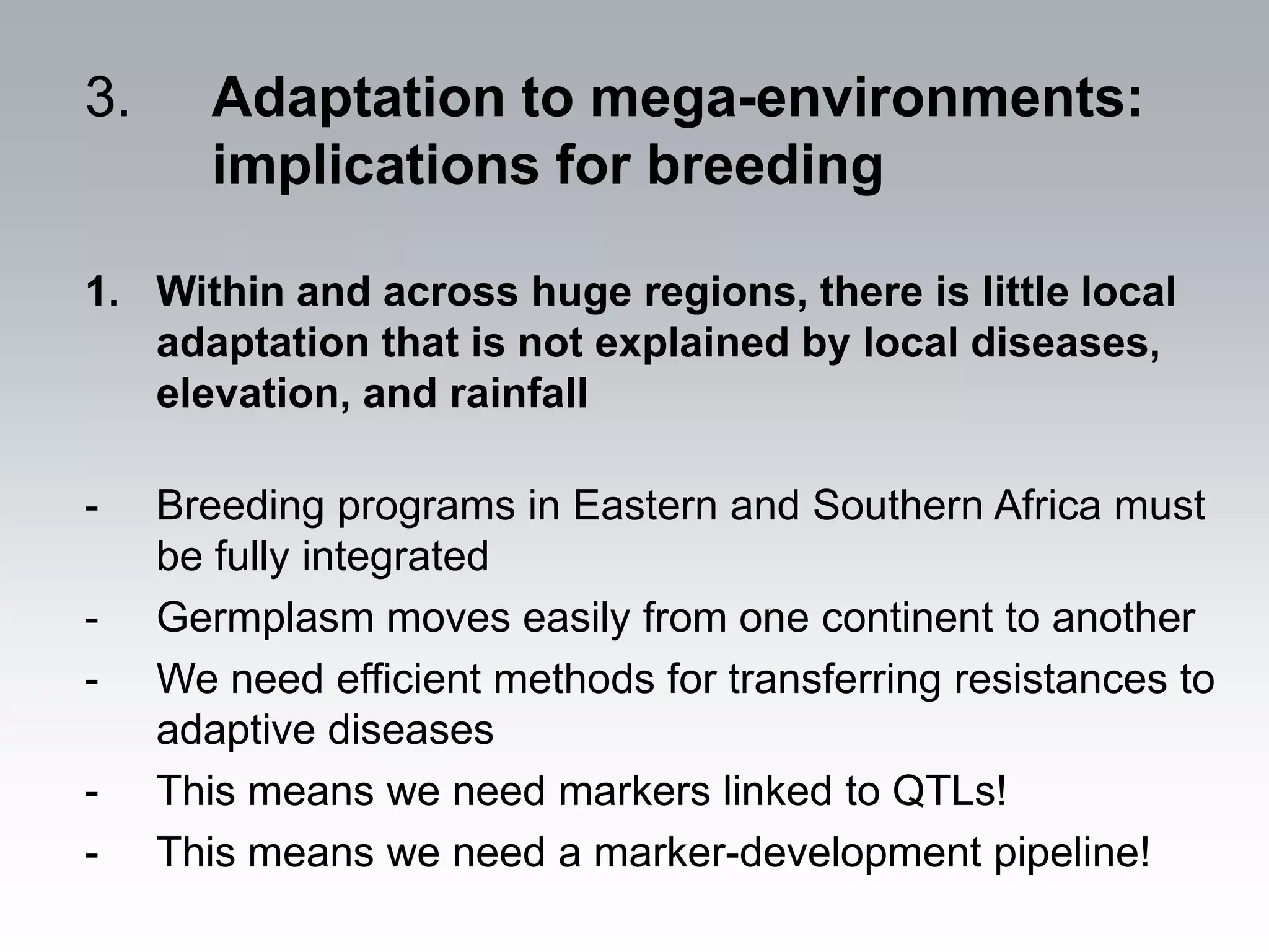 3.     Adaptation to mega-environments:
       implications for breeding

1. Within and across huge regions, there is little local
   adaptation that is not explained by local diseases,
   elevation, and rainfall

-    Breeding programs in Eastern and Southern Africa must
     be fully integrated
-    Germplasm moves easily from one continent to another
-    We need efficient methods for transferring resistances to
     adaptive diseases
-    This means we need markers linked to QTLs!
-    This means we need a marker-development pipeline!
 