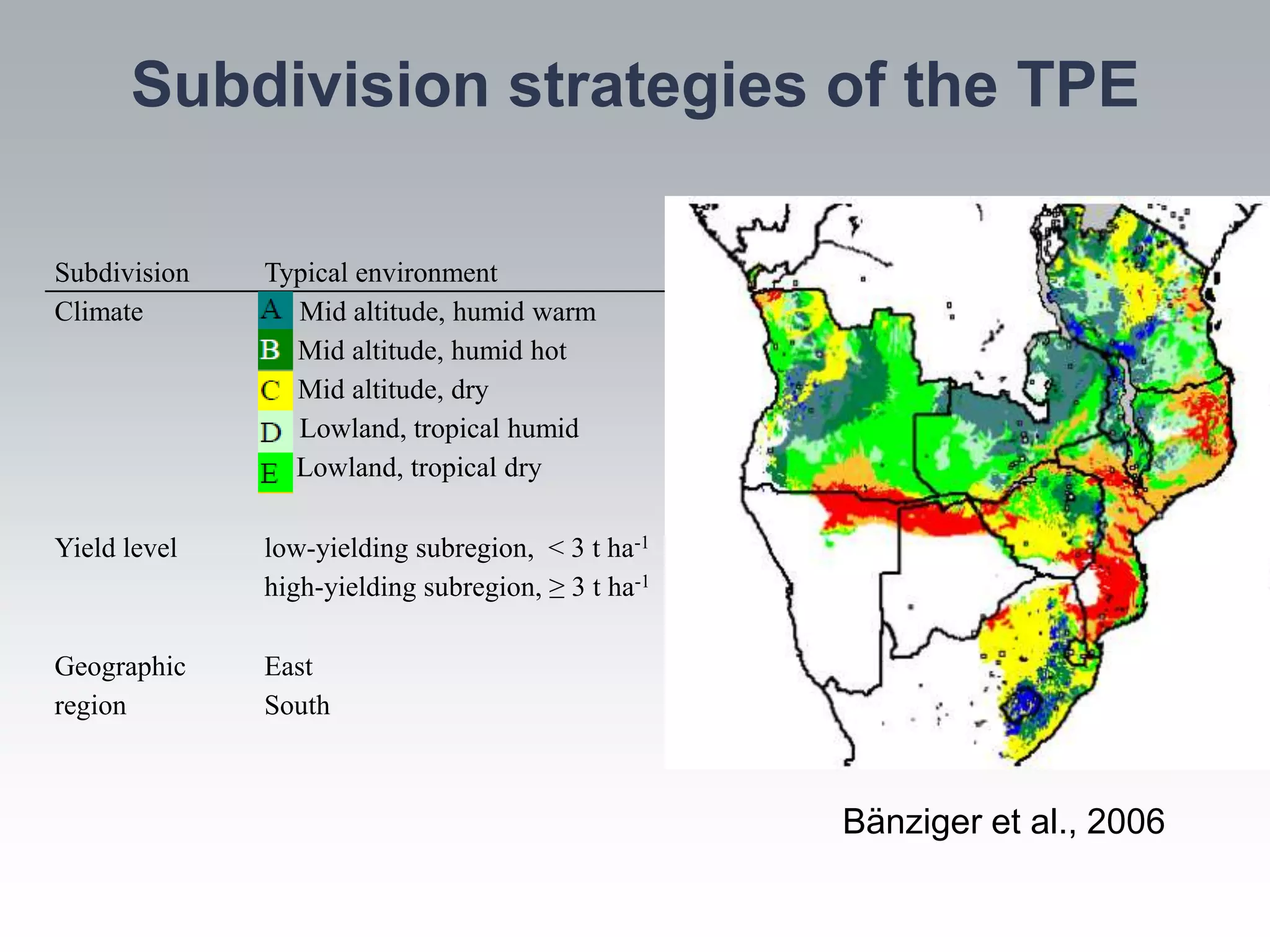 Subdivision strategies of the TPE

Subdivision   Typical environment
Climate       A: Mid altitude, humid warm
              B: Mid altitude, humid hot
              C: Mid altitude, dry
              D: Lowland, tropical humid
              E: Lowland, tropical dry

Yield level   low-yielding subregion, < 3 t ha-1
              high-yielding subregion, ≥ 3 t ha-1

Geographic    East
region        South



                                                    Bänziger et al., 2006
 