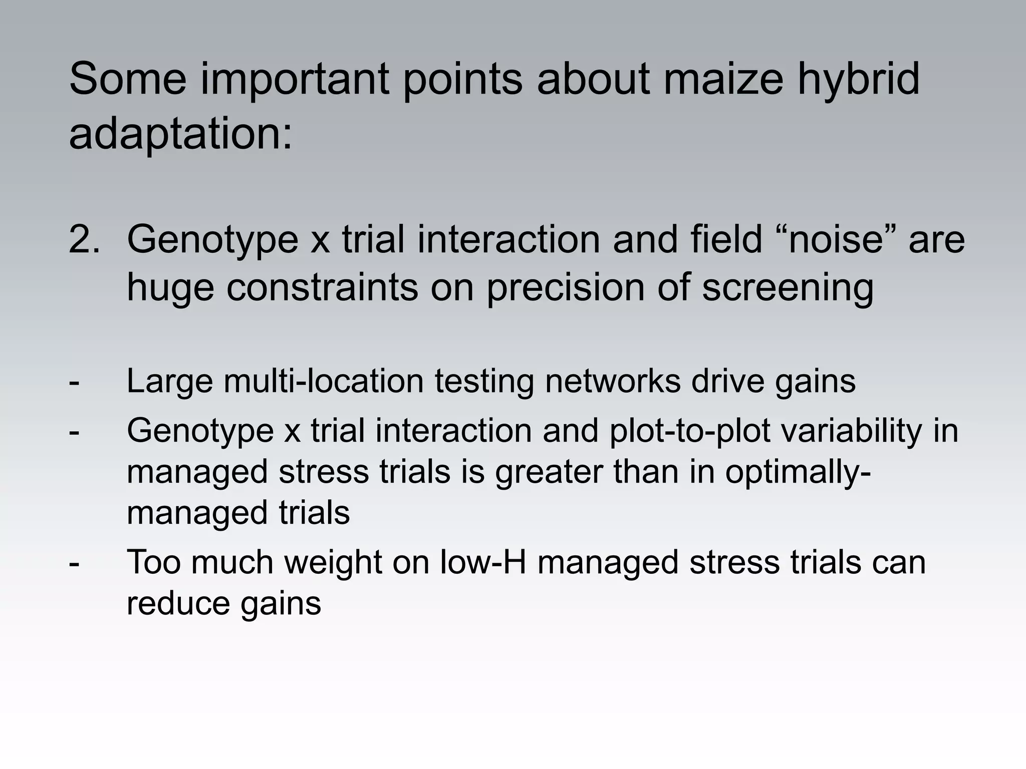 Some important points about maize hybrid
adaptation:

2. Genotype x trial interaction and field “noise” are
   huge constraints on precision of screening

-   Large multi-location testing networks drive gains
-   Genotype x trial interaction and plot-to-plot variability in
    managed stress trials is greater than in optimally-
    managed trials
-   Too much weight on low-H managed stress trials can
    reduce gains
 