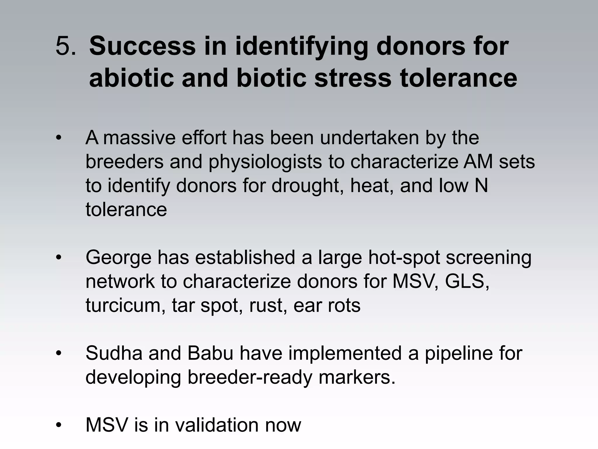 5. Success in identifying donors for
   abiotic and biotic stress tolerance

•   A massive effort has been undertaken by the
    breeders and physiologists to characterize AM sets
    to identify donors for drought, heat, and low N
    tolerance

•   George has established a large hot-spot screening
    network to characterize donors for MSV, GLS,
    turcicum, tar spot, rust, ear rots

•   Sudha and Babu have implemented a pipeline for
    developing breeder-ready markers.

•   MSV is in validation now
 