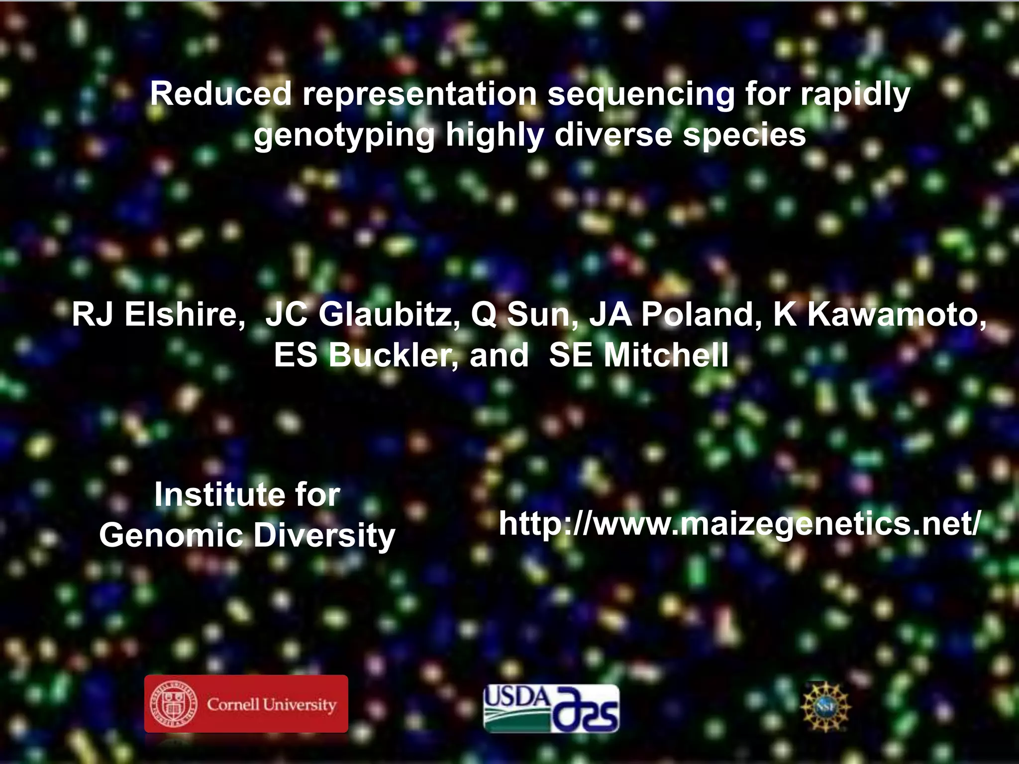 Reduced representation sequencing for rapidly
         genotyping highly diverse species




RJ Elshire, JC Glaubitz, Q Sun, JA Poland, K Kawamoto,
            ES Buckler, and SE Mitchell



   Institute for
 Genomic Diversity       http://www.maizegenetics.net/
 