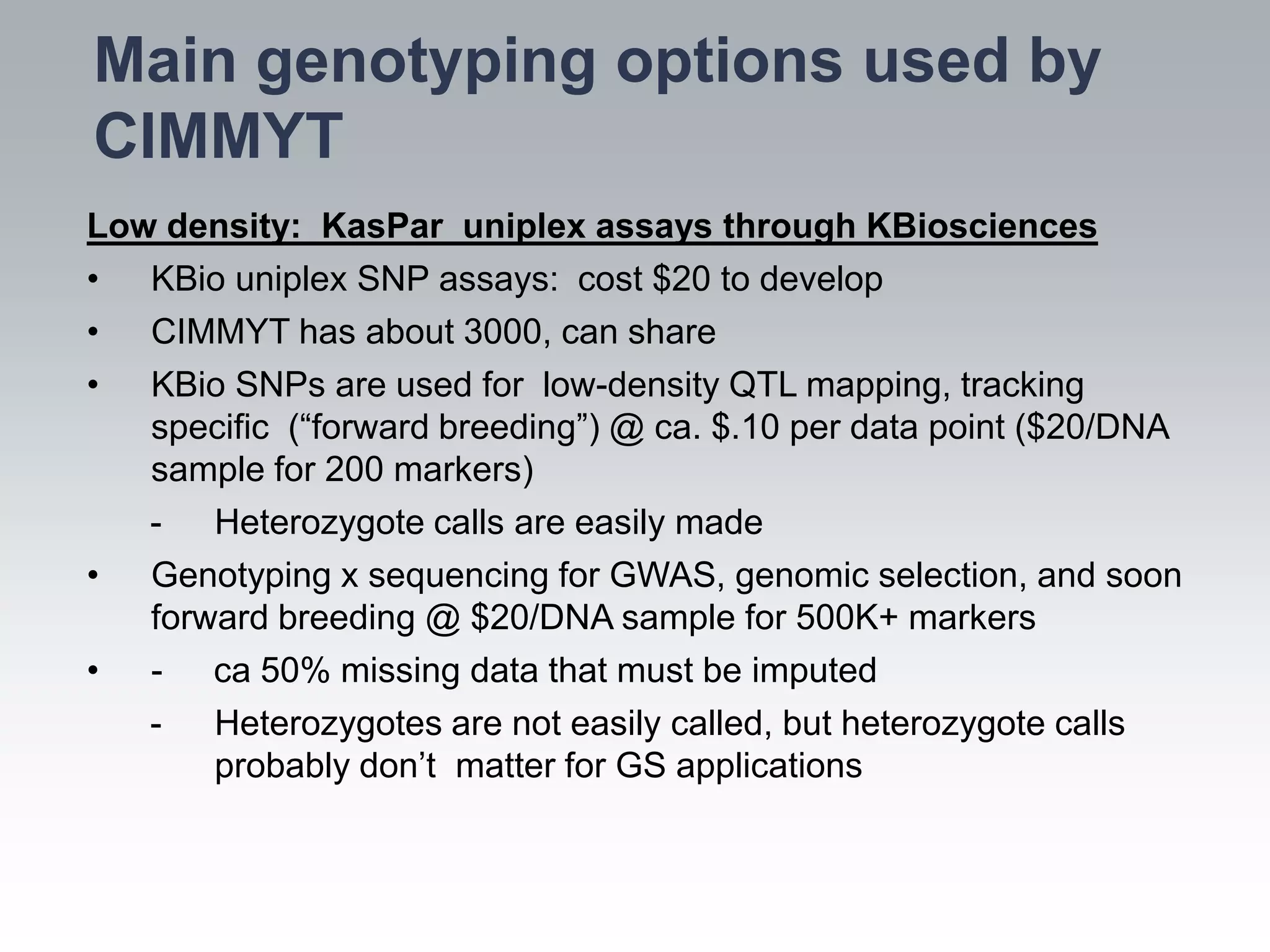 Main genotyping options used by
CIMMYT
Low density: KasPar uniplex assays through KBiosciences
• KBio uniplex SNP assays: cost $20 to develop
• CIMMYT has about 3000, can share
• KBio SNPs are used for low-density QTL mapping, tracking
   specific (“forward breeding”) @ ca. $.10 per data point ($20/DNA
   sample for 200 markers)
   - Heterozygote calls are easily made
• Genotyping x sequencing for GWAS, genomic selection, and soon
   forward breeding @ $20/DNA sample for 500K+ markers
• - ca 50% missing data that must be imputed
   - Heterozygotes are not easily called, but heterozygote calls
       probably don’t matter for GS applications
 
