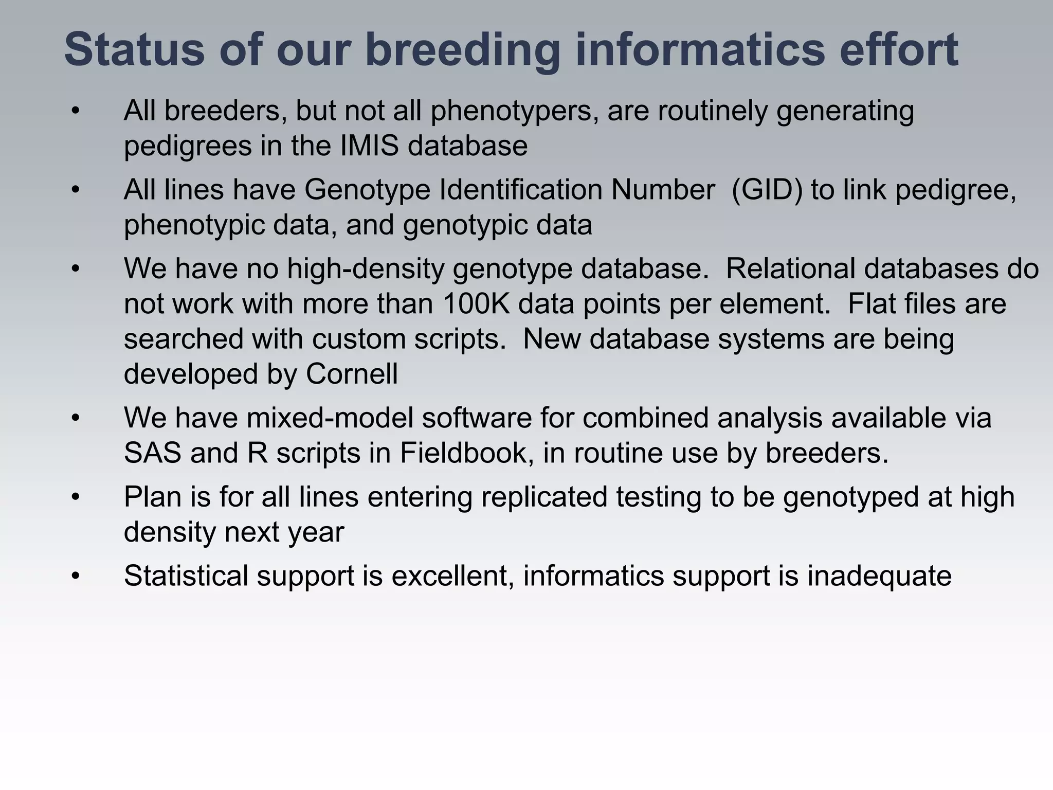 Status of our breeding informatics effort
•   All breeders, but not all phenotypers, are routinely generating
    pedigrees in the IMIS database
•   All lines have Genotype Identification Number (GID) to link pedigree,
    phenotypic data, and genotypic data
•   We have no high-density genotype database. Relational databases do
    not work with more than 100K data points per element. Flat files are
    searched with custom scripts. New database systems are being
    developed by Cornell
•   We have mixed-model software for combined analysis available via
    SAS and R scripts in Fieldbook, in routine use by breeders.
•   Plan is for all lines entering replicated testing to be genotyped at high
    density next year
•   Statistical support is excellent, informatics support is inadequate
 