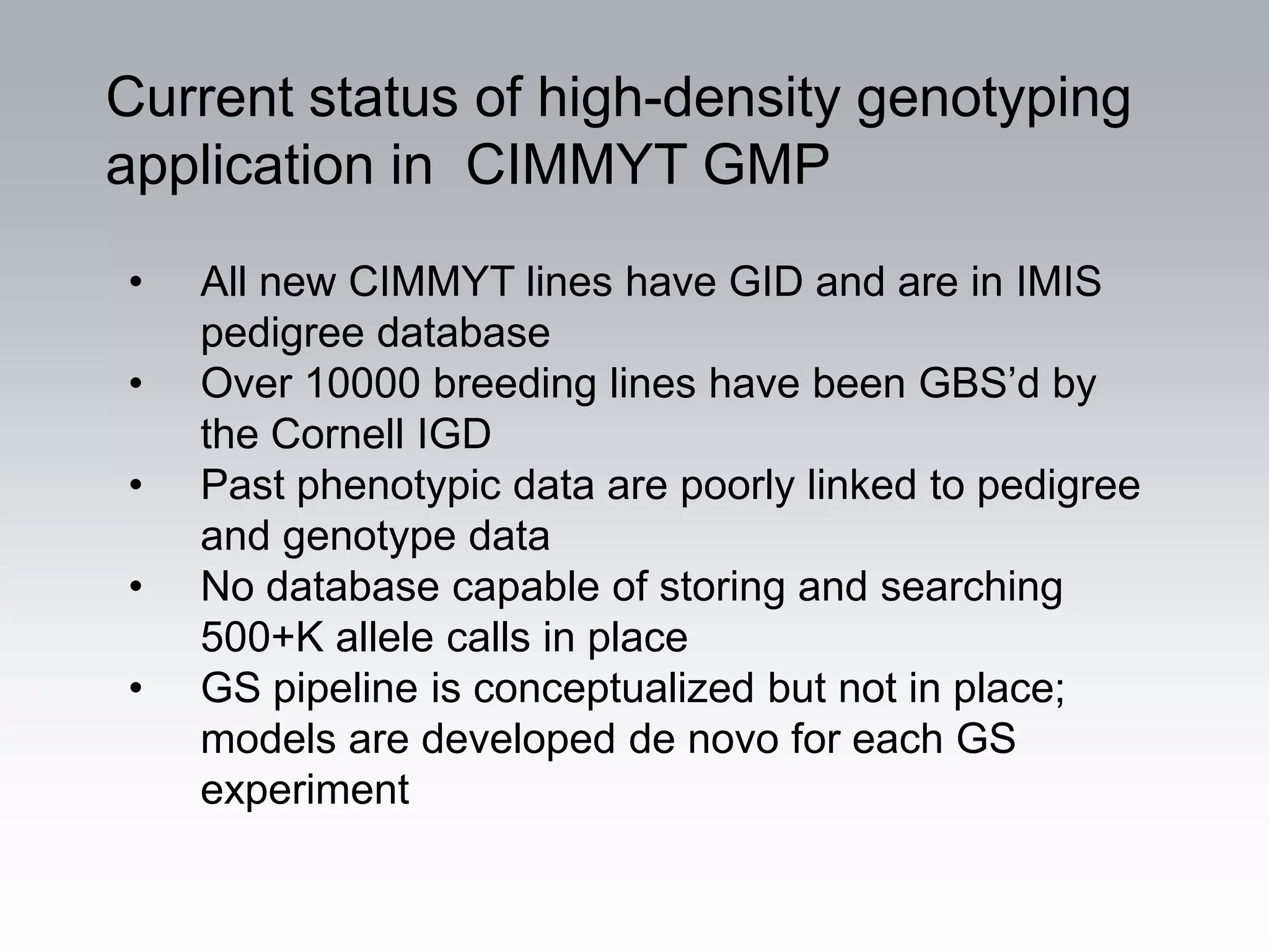 Current status of high-density genotyping
application in CIMMYT GMP
•   All new CIMMYT lines have GID and are in IMIS
    pedigree database
•   Over 10000 breeding lines have been GBS’d by
    the Cornell IGD
•   Past phenotypic data are poorly linked to pedigree
    and genotype data
•   No database capable of storing and searching
    500+K allele calls in place
•   GS pipeline is conceptualized but not in place;
    models are developed de novo for each GS
    experiment
 
