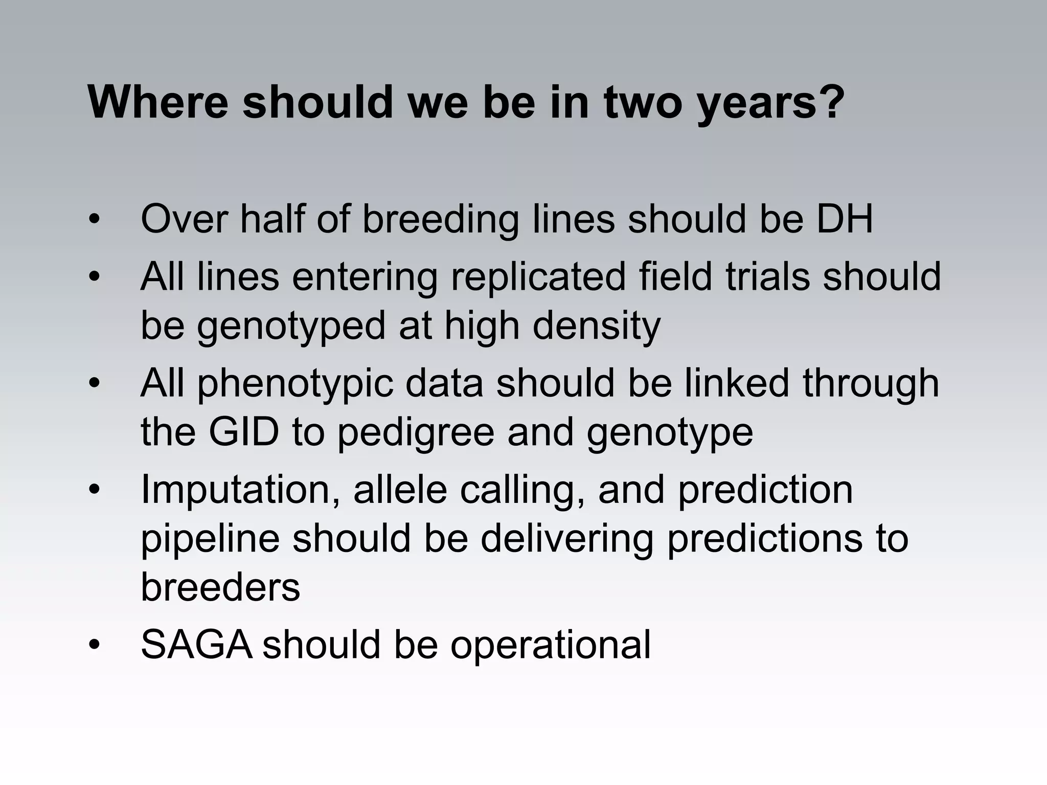Where should we be in two years?

• Over half of breeding lines should be DH
• All lines entering replicated field trials should
  be genotyped at high density
• All phenotypic data should be linked through
  the GID to pedigree and genotype
• Imputation, allele calling, and prediction
  pipeline should be delivering predictions to
  breeders
• SAGA should be operational
 