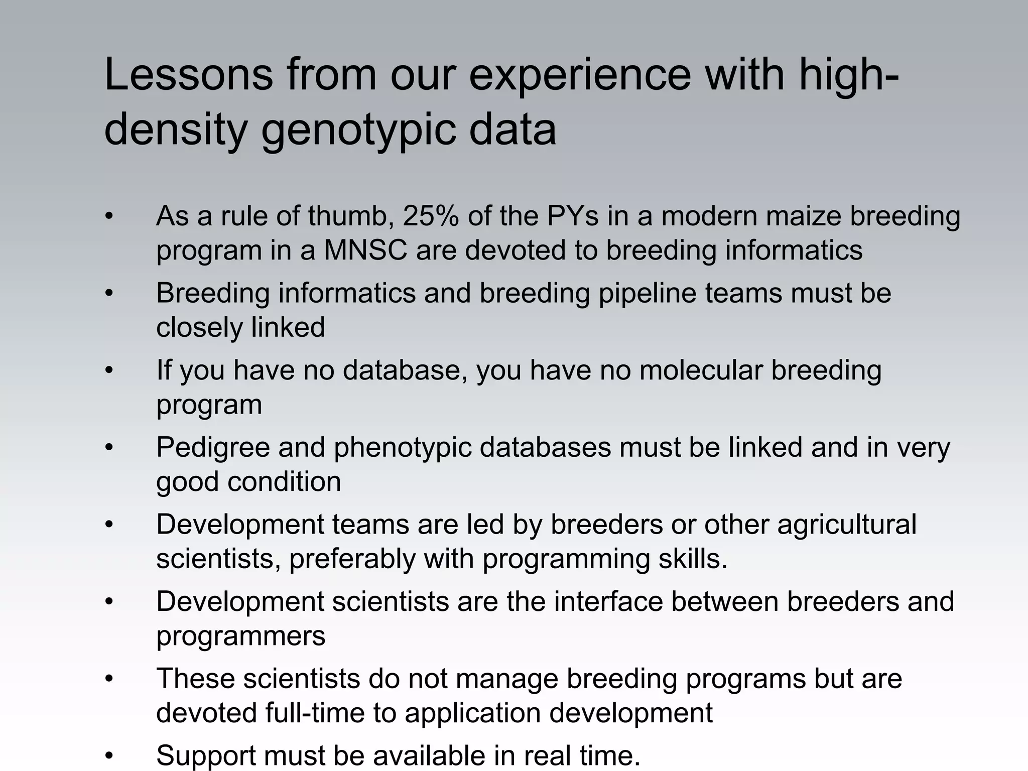 Lessons from our experience with high-
density genotypic data
•   As a rule of thumb, 25% of the PYs in a modern maize breeding
    program in a MNSC are devoted to breeding informatics
•   Breeding informatics and breeding pipeline teams must be
    closely linked
•   If you have no database, you have no molecular breeding
    program
•   Pedigree and phenotypic databases must be linked and in very
    good condition
•   Development teams are led by breeders or other agricultural
    scientists, preferably with programming skills.
•   Development scientists are the interface between breeders and
    programmers
•   These scientists do not manage breeding programs but are
    devoted full-time to application development
•   Support must be available in real time.
 