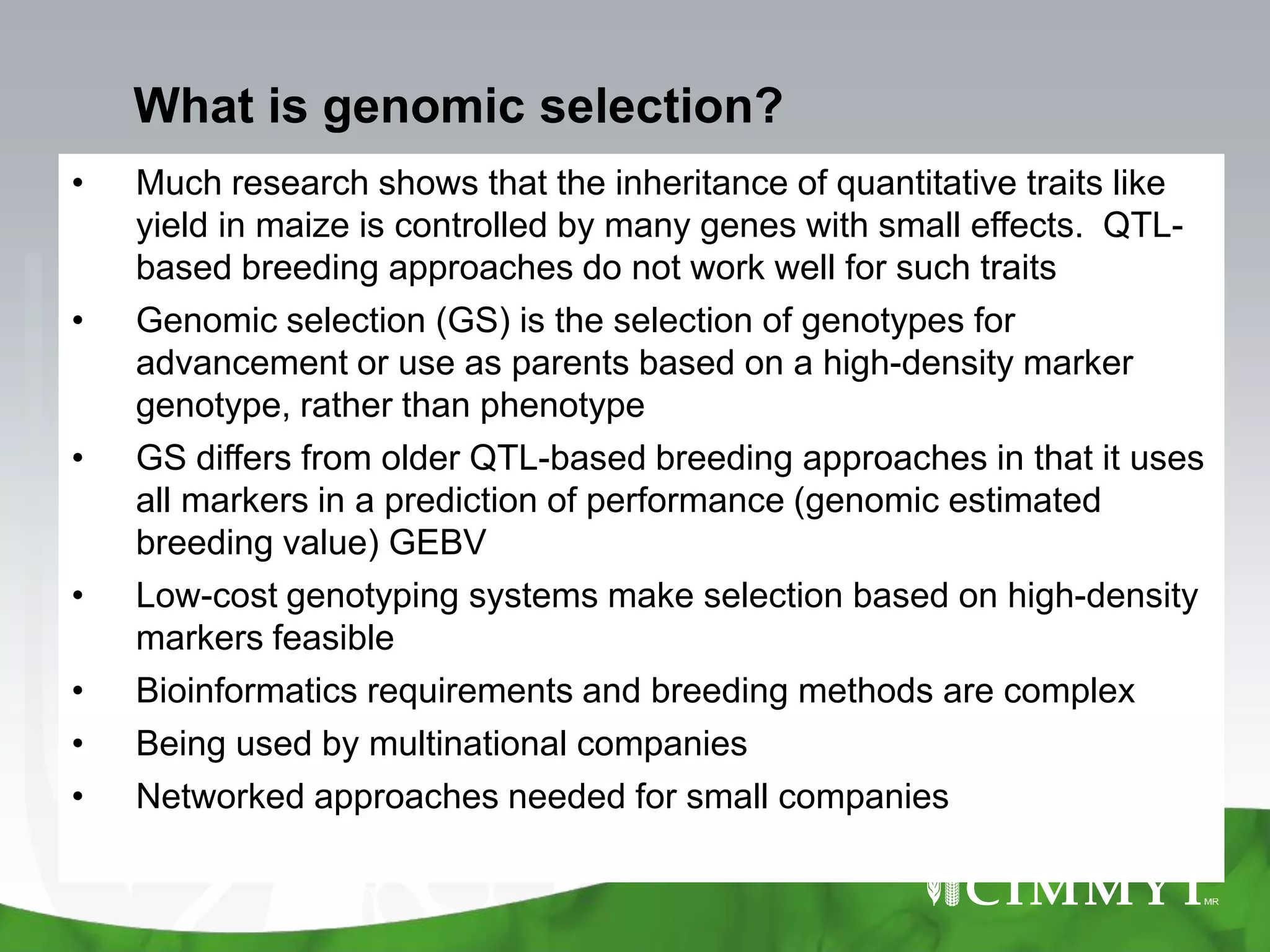 What is genomic selection?
•   Much research shows that the inheritance of quantitative traits like
    yield in maize is controlled by many genes with small effects. QTL-
    based breeding approaches do not work well for such traits
•   Genomic selection (GS) is the selection of genotypes for
    advancement or use as parents based on a high-density marker
    genotype, rather than phenotype
•   GS differs from older QTL-based breeding approaches in that it uses
    all markers in a prediction of performance (genomic estimated
    breeding value) GEBV
•   Low-cost genotyping systems make selection based on high-density
    markers feasible
•   Bioinformatics requirements and breeding methods are complex
•   Being used by multinational companies
•   Networked approaches needed for small companies
 