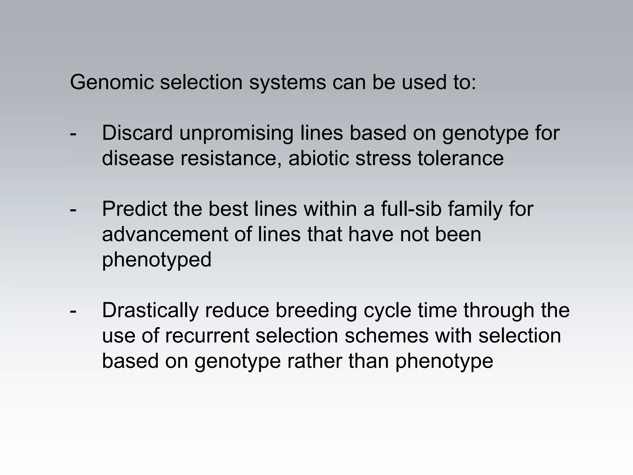 Genomic selection systems can be used to:

-   Discard unpromising lines based on genotype for
    disease resistance, abiotic stress tolerance

-   Predict the best lines within a full-sib family for
    advancement of lines that have not been
    phenotyped

-   Drastically reduce breeding cycle time through the
    use of recurrent selection schemes with selection
    based on genotype rather than phenotype
 