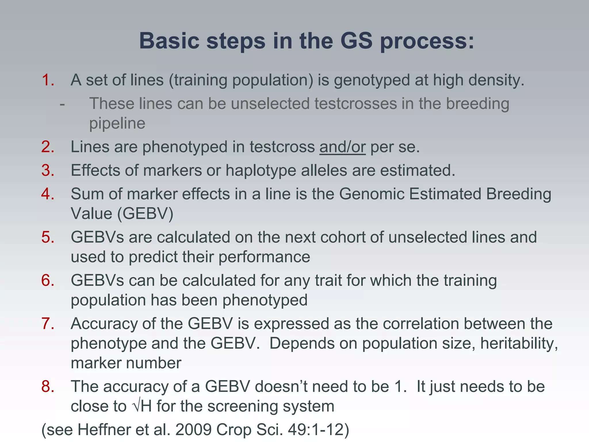 Basic steps in the GS process:
1. A set of lines (training population) is genotyped at high density.
   - These lines can be unselected testcrosses in the breeding
       pipeline
2. Lines are phenotyped in testcross and/or per se.
3. Effects of markers or haplotype alleles are estimated.
4. Sum of marker effects in a line is the Genomic Estimated Breeding
    Value (GEBV)
5. GEBVs are calculated on the next cohort of unselected lines and
    used to predict their performance
6. GEBVs can be calculated for any trait for which the training
    population has been phenotyped
7. Accuracy of the GEBV is expressed as the correlation between the
    phenotype and the GEBV. Depends on population size, heritability,
    marker number
8. The accuracy of a GEBV doesn’t need to be 1. It just needs to be
    close to √H for the screening system
(see Heffner et al. 2009 Crop Sci. 49:1-12)
 