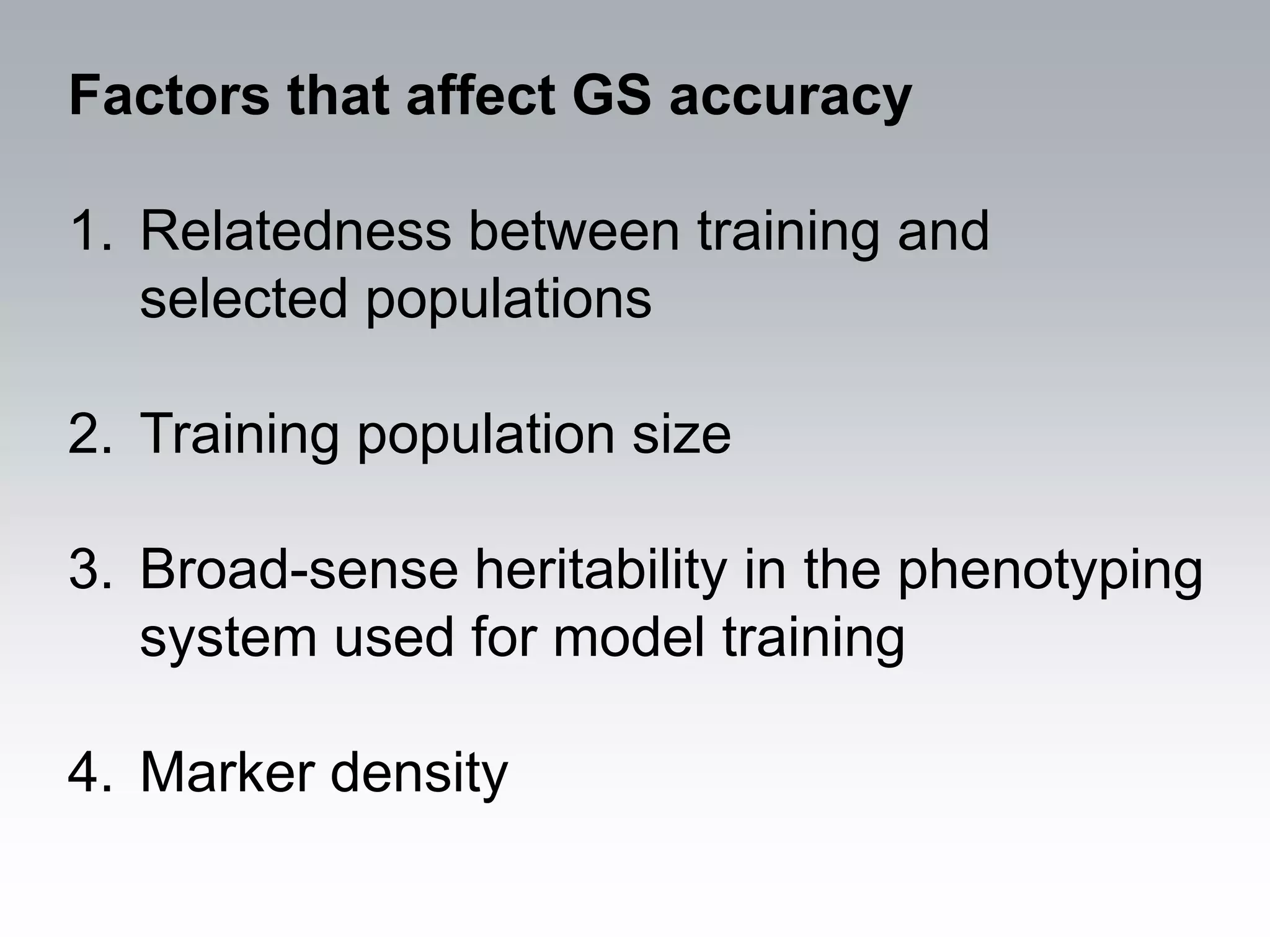 Factors that affect GS accuracy

1. Relatedness between training and
   selected populations

2. Training population size

3. Broad-sense heritability in the phenotyping
   system used for model training

4. Marker density
 