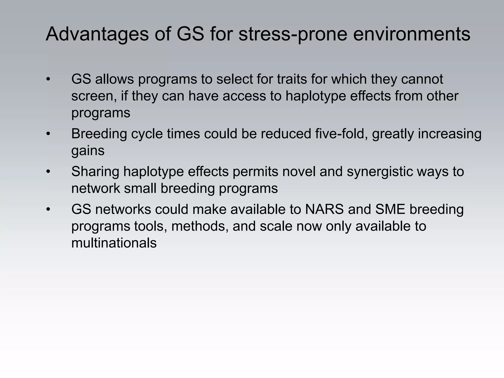 Advantages of GS for stress-prone environments

•   GS allows programs to select for traits for which they cannot
    screen, if they can have access to haplotype effects from other
    programs
•   Breeding cycle times could be reduced five-fold, greatly increasing
    gains
•   Sharing haplotype effects permits novel and synergistic ways to
    network small breeding programs
•   GS networks could make available to NARS and SME breeding
    programs tools, methods, and scale now only available to
    multinationals
 