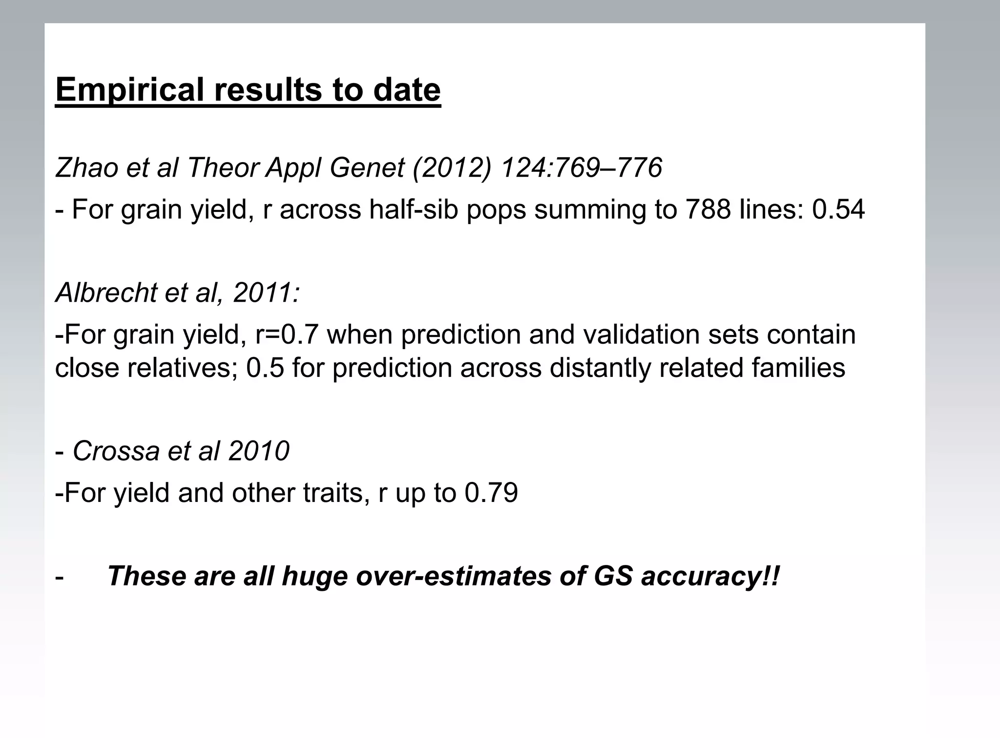 Empirical results to date

Zhao et al Theor Appl Genet (2012) 124:769–776
- For grain yield, r across half-sib pops summing to 788 lines: 0.54

Albrecht et al, 2011:
-For grain yield, r=0.7 when prediction and validation sets contain
close relatives; 0.5 for prediction across distantly related families

- Crossa et al 2010
-For yield and other traits, r up to 0.79

-   These are all huge over-estimates of GS accuracy!!
 