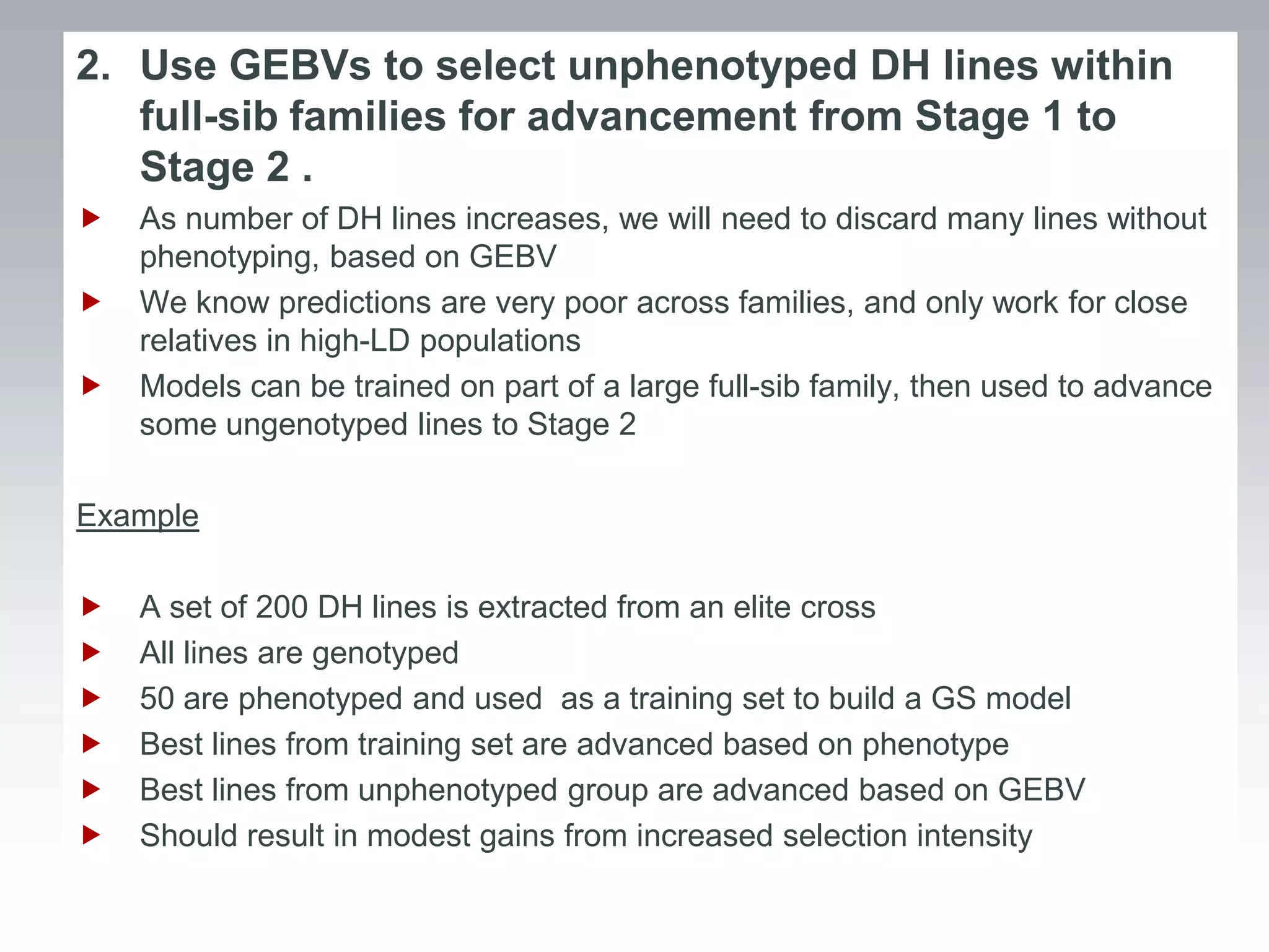 2. Use GEBVs to select unphenotyped DH lines within
   full-sib families for advancement from Stage 1 to
   Stage 2 .
   As number of DH lines increases, we will need to discard many lines without
    phenotyping, based on GEBV
   We know predictions are very poor across families, and only work for close
    relatives in high-LD populations
   Models can be trained on part of a large full-sib family, then used to advance
    some ungenotyped lines to Stage 2

Example

   A set of 200 DH lines is extracted from an elite cross
   All lines are genotyped
   50 are phenotyped and used as a training set to build a GS model
   Best lines from training set are advanced based on phenotype
   Best lines from unphenotyped group are advanced based on GEBV
   Should result in modest gains from increased selection intensity
 
