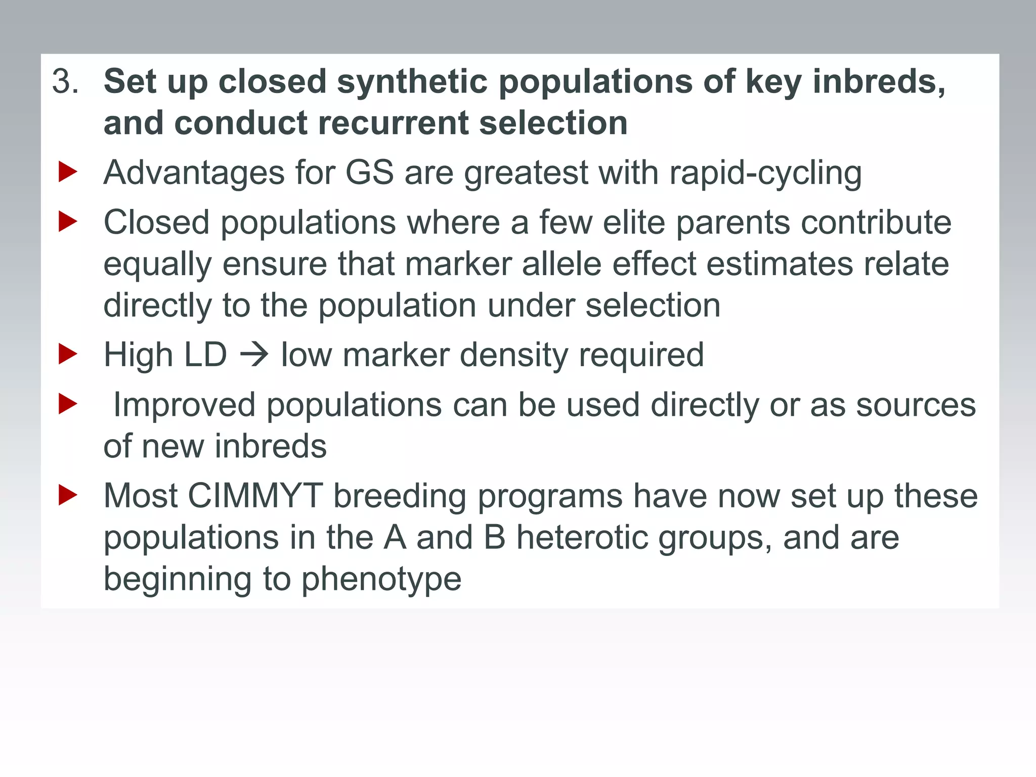 3. Set up closed synthetic populations of key inbreds,
   and conduct recurrent selection
 Advantages for GS are greatest with rapid-cycling
 Closed populations where a few elite parents contribute
   equally ensure that marker allele effect estimates relate
   directly to the population under selection
 High LD  low marker density required
 Improved populations can be used directly or as sources
   of new inbreds
 Most CIMMYT breeding programs have now set up these
   populations in the A and B heterotic groups, and are
   beginning to phenotype
 