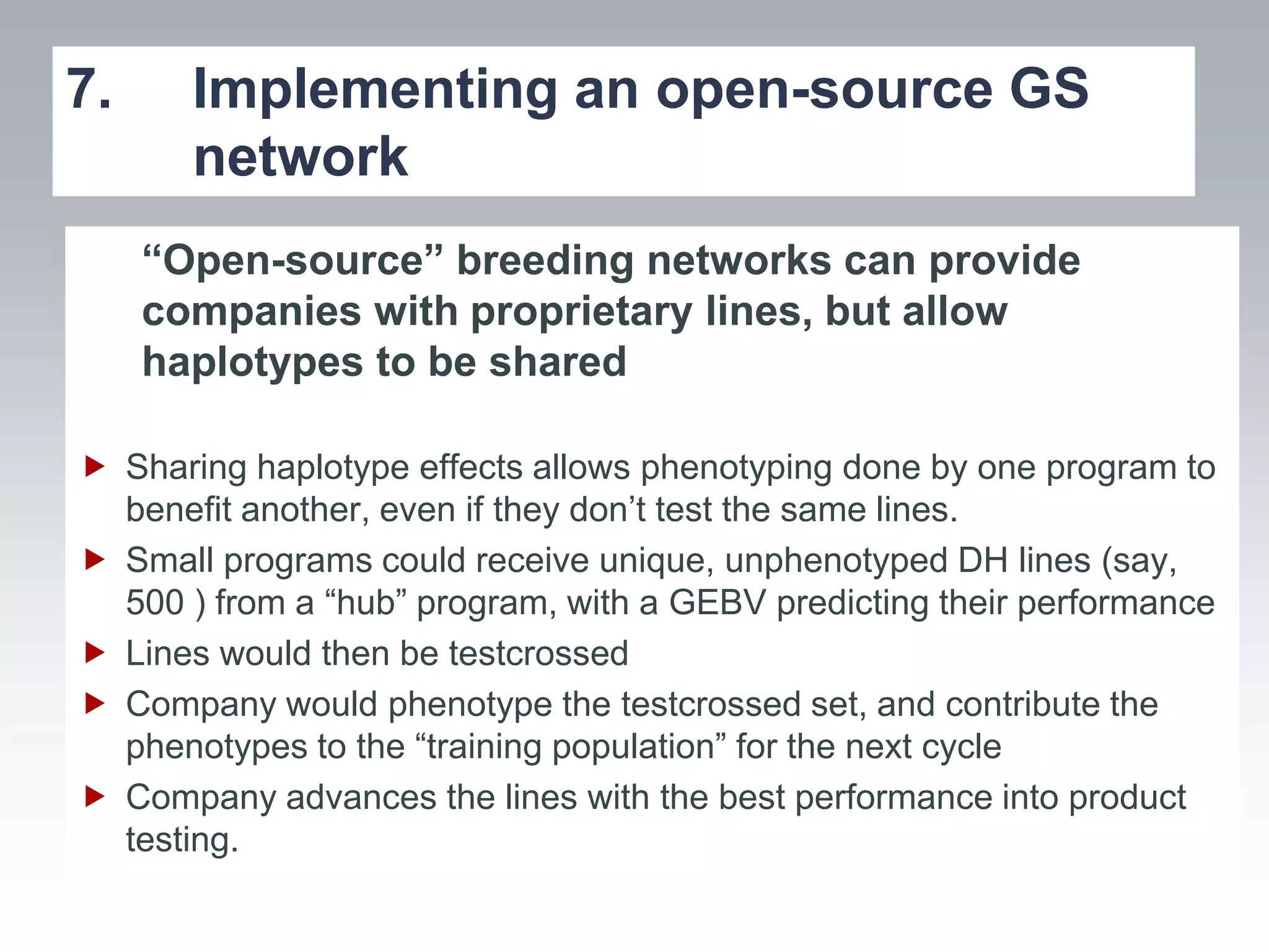 7.     Implementing an open-source GS
       network
     “Open-source” breeding networks can provide
     companies with proprietary lines, but allow
     haplotypes to be shared

 Sharing haplotype effects allows phenotyping done by one program to
  benefit another, even if they don’t test the same lines.
 Small programs could receive unique, unphenotyped DH lines (say,
  500 ) from a “hub” program, with a GEBV predicting their performance
 Lines would then be testcrossed
 Company would phenotype the testcrossed set, and contribute the
  phenotypes to the “training population” for the next cycle
 Company advances the lines with the best performance into product
  testing.
 