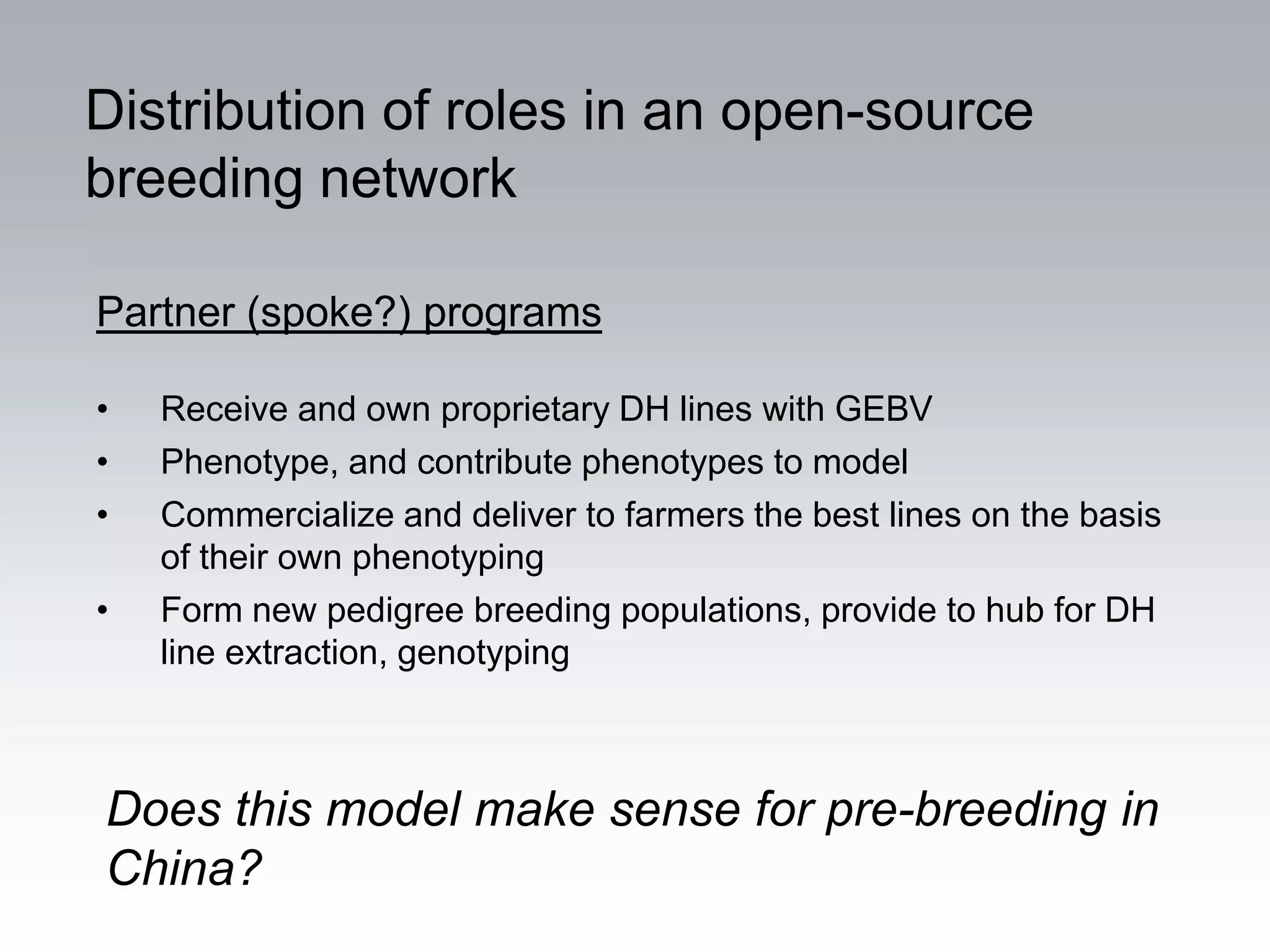 Distribution of roles in an open-source
breeding network

Partner (spoke?) programs

•   Receive and own proprietary DH lines with GEBV
•   Phenotype, and contribute phenotypes to model
•   Commercialize and deliver to farmers the best lines on the basis
    of their own phenotyping
•   Form new pedigree breeding populations, provide to hub for DH
    line extraction, genotyping



Does this model make sense for pre-breeding in
China?
 