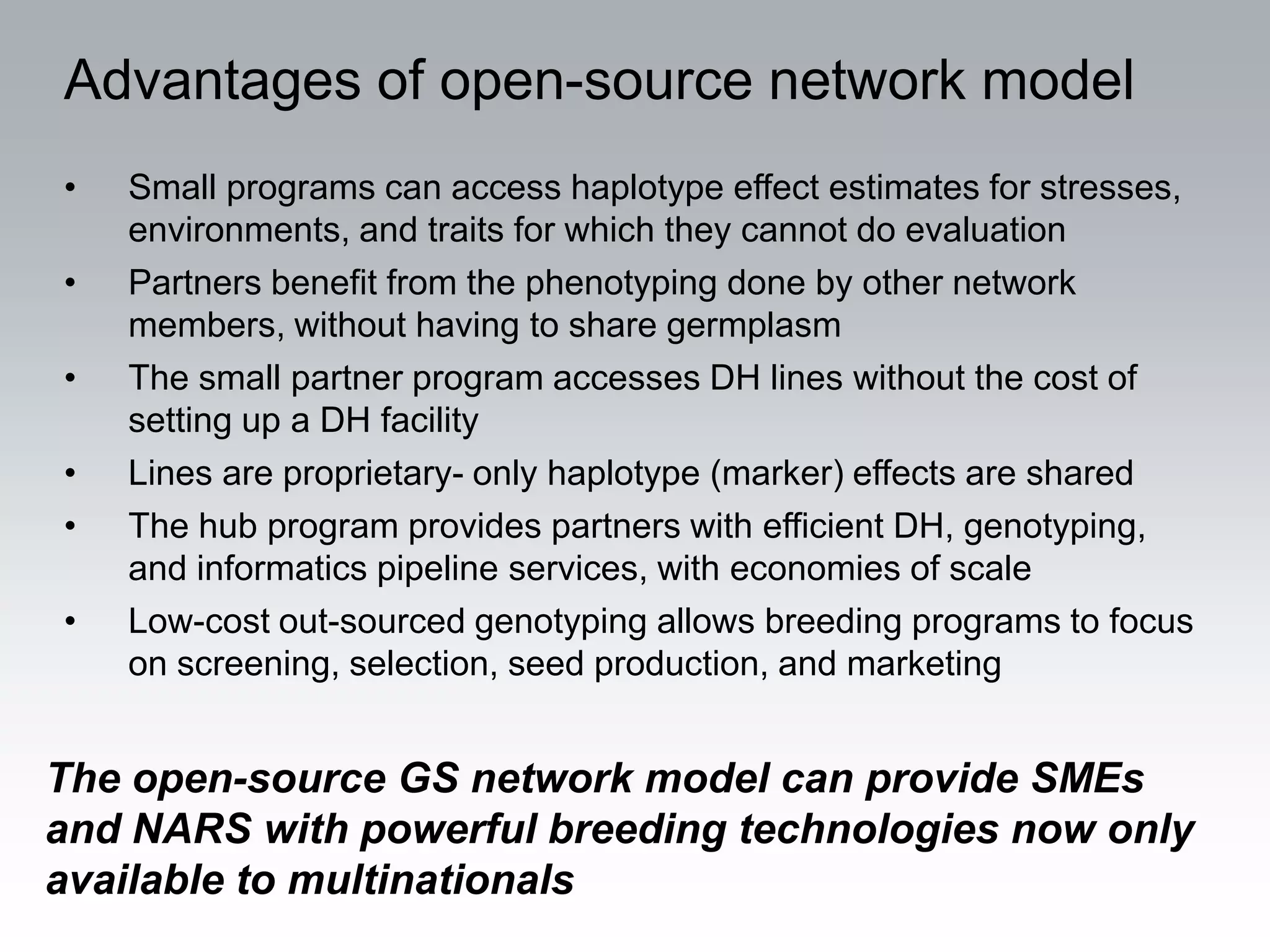 Advantages of open-source network model
•   Small programs can access haplotype effect estimates for stresses,
    environments, and traits for which they cannot do evaluation
•   Partners benefit from the phenotyping done by other network
    members, without having to share germplasm
•   The small partner program accesses DH lines without the cost of
    setting up a DH facility
•   Lines are proprietary- only haplotype (marker) effects are shared
•   The hub program provides partners with efficient DH, genotyping,
    and informatics pipeline services, with economies of scale
•   Low-cost out-sourced genotyping allows breeding programs to focus
    on screening, selection, seed production, and marketing


The open-source GS network model can provide SMEs
and NARS with powerful breeding technologies now only
available to multinationals
 