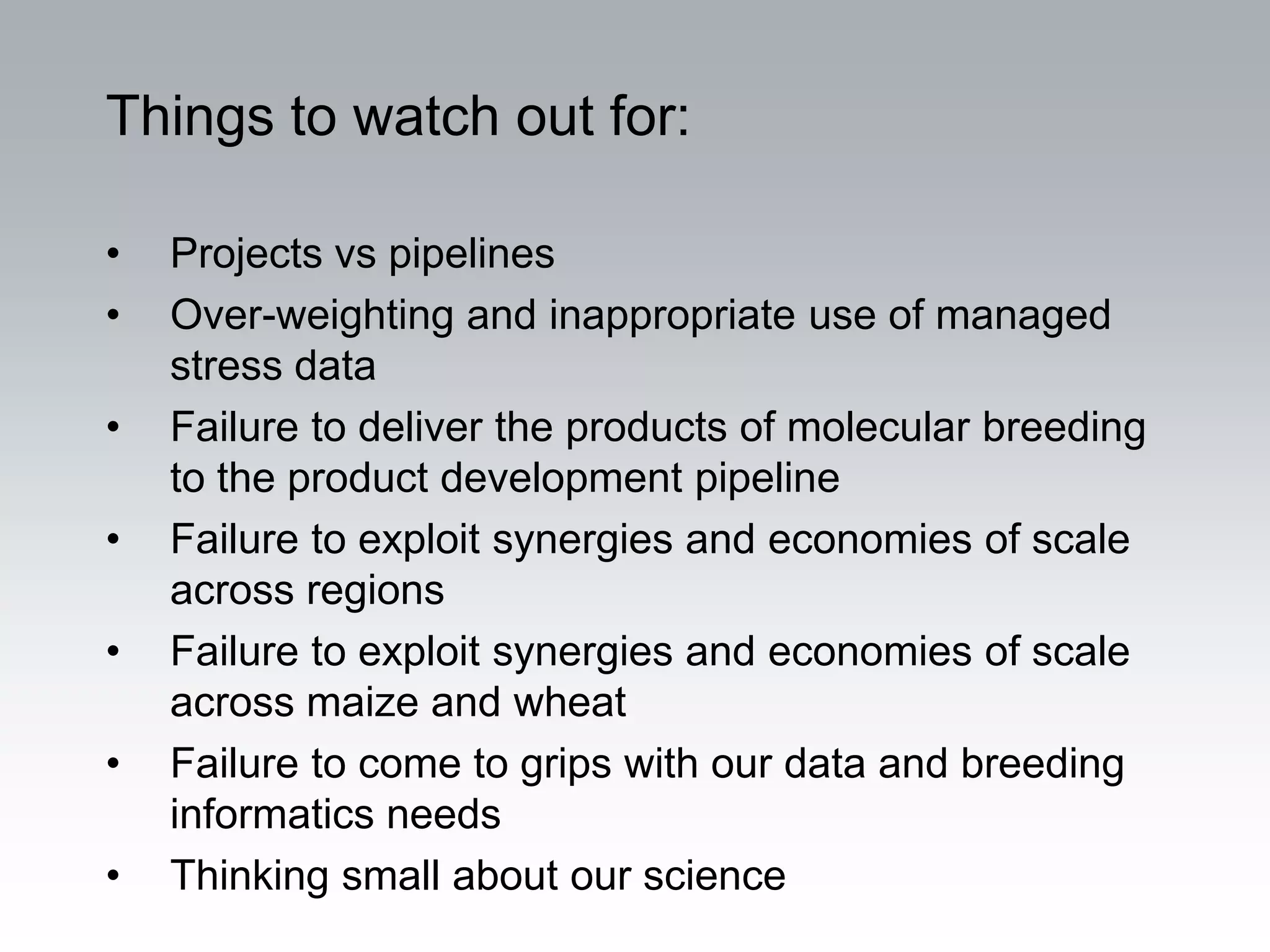 Things to watch out for:

•   Projects vs pipelines
•   Over-weighting and inappropriate use of managed
    stress data
•   Failure to deliver the products of molecular breeding
    to the product development pipeline
•   Failure to exploit synergies and economies of scale
    across regions
•   Failure to exploit synergies and economies of scale
    across maize and wheat
•   Failure to come to grips with our data and breeding
    informatics needs
•   Thinking small about our science
 