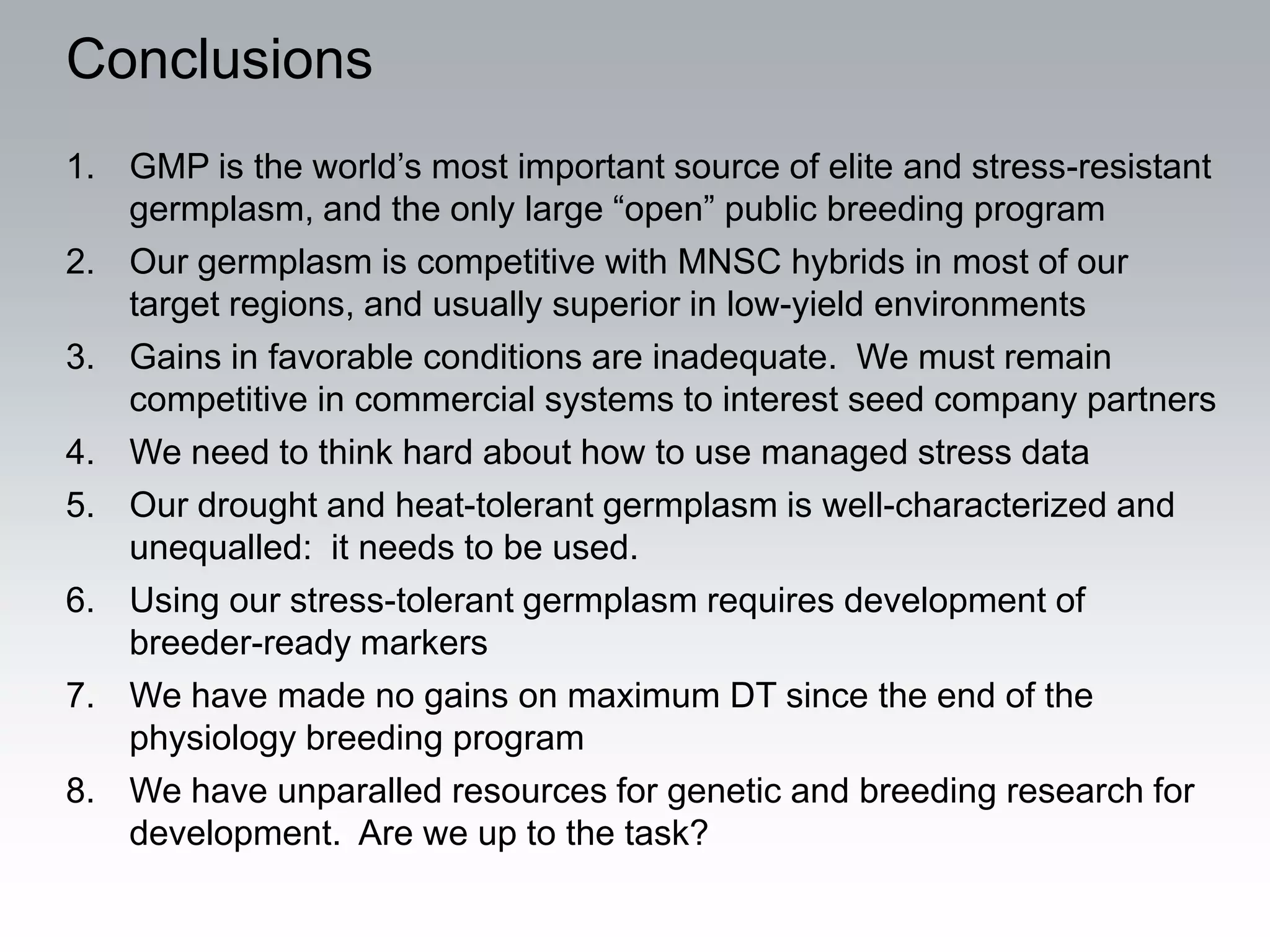 Conclusions
1. GMP is the world’s most important source of elite and stress-resistant
   germplasm, and the only large “open” public breeding program
2. Our germplasm is competitive with MNSC hybrids in most of our
   target regions, and usually superior in low-yield environments
3. Gains in favorable conditions are inadequate. We must remain
   competitive in commercial systems to interest seed company partners
4. We need to think hard about how to use managed stress data
5. Our drought and heat-tolerant germplasm is well-characterized and
   unequalled: it needs to be used.
6. Using our stress-tolerant germplasm requires development of
   breeder-ready markers
7. We have made no gains on maximum DT since the end of the
   physiology breeding program
8. We have unparalled resources for genetic and breeding research for
   development. Are we up to the task?
 
