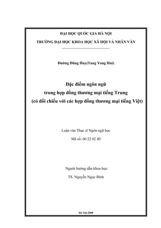 ĐẠI HỌC QUỐC GIA HÀ NỘI
TRƢỜNG ĐẠI HỌC KHOA HỌC XÃ HỘI VÀ NHÂN VĂN
-----------------------------------------------------
Đƣờng Dũng Huy(Tang Yong Hui)
Đặc điểm ngôn ngữ
trong hợp đồng thƣơng mại tiếng Trung
(có đối chiếu với các hợp đồng thƣơng mại tiếng Việt)
Luận văn Thạc sĩ Ngôn ngữ học
Mã số: 60 22 02 40
Ngƣời hƣớng dẫn khoa học:
TS. Nguyễn Ngọc Bình
Hà Nội-2008
 