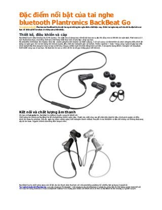 Đặc điểm nổi bật của tai nghe
bluetooth Plantronics BackBeat GoT ai nghe bluetooth Plantronics BackBeat Go là một trong số những tai nghe đỉnh nhấthiện nay. Chiếc tai nghe này sở hữu nhiều đặctínhmà
bạn sẽ khôngthể tìm được ở những sản phẩm khác.
Thiết kế, điều khiển và cáp
BackBeat Gochỉ nặng khoảng13g (0.46 ounces). Tai nghe này có dạng cong với một dải bọc cao su phủ lên cổng micro USB trên tai nghe phải.Plantronics có 3
kích thước khác nhau cho miếng nhét tai có thể tháo rời để chọn kích cỡ phù hợp v ới tai của bạn.
Bộ phận điều khiển được tích hợp dọc theo dây v ànằm gầnphía bên tai phải và rất dễ sử dụng. C ó3 nút cao su v à đảm nhiệm các chức năng như điều chỉnh âm
lượng v à nghe gọi v ới 2 nút âm lượng lớn hơn nút ở giữa, điều chỉnh âm lượng lớn gần v ới tai hơn. Nhấnv àgiữ nút + hoặc – trong v òng 2 giây sẽ giúp bạn điều
chỉnh bài hát tiếp theo trong list nhạc v à bạn có thể chuy ển qua chế độ mutekhi nhấn đồng thời 2 nút trên. Sợi cáp nhỏ dùng để nối 2 tai nghe v ới nhau được
thiết kế để v òng sau cổ của bạn. Nó được làm từ cao su mềm rất êm vàrất gọn không gây mất thẩm mỹ.
Kết nối và chất lượng âm thanh
Khi bạn mở tai nghe lên, BackBeat Go tự động chuyển sang chế độ kết nối.
C hất lượng âm thanh của BackBeat Gotốt nhưng không lớn khi nghe nhạc. Model này có độ nhạy cao để nhận diện được tín hiệu chính xác trong tai v à điều
chỉnh âm bass cho phù hợp. Nếu lấy ngóntay chạm vào tai nghe, chất lượng âm thanh sẽ được thay đổi ở mọi thời điểm và hầu hết những vị trí không được cung
cấp đủ âm bass. Nguyên nhânlà do miếng đệm tai quá mềm.
BackBeat Gocho chất lượng giọng nói rất tốt, cho âm thanh chân thực hơn v ới việc giảm tiếng gió đáng kể với điều kiện sử dụng ở ngoài trời.
T ai nghe bluetoothPlantronics cung cấp ứng dụng MyHeadset – một ứng dụng cho hệ điều hành A ndroid cho phép hiển thị thời lượng pin khi được kết nối
v ới máy tính bảng Android 3.0 hoặc smartphone Android 4.0.Khoảng cách tối đa có thể kết nối là 20 feet v àBackBeat Gotốn khoảng 2,5 giờ để sạc pin.
 