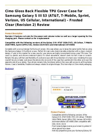 Cimo Gloss Back Flexible TPU Cover Case for
Samsung Galaxy S III S3 (AT&T, T-Mobile, Sprint,
Verizon, US Cellular, International) - Frosted
Clear (Revision 2) Review

Product Description
Revision 2 features cut outs for the power and volume rocker as well as a larger opening for the
charging port. Please contact us for a replacement

Compatible with the following versions of the Galaxy S III: AT&T (SGH-i747), US Celluar, T-Mobile
(SGH-T999), Sprint (SPH-L710), Verizon (SCH-i535) and International (GT-i9300)

Complete with a cut-out design for the touch screen, this case allows you to keep the same tactile feel as using
the Samsung Galaxy S III without a case. Perfect for users who desire durable protection with a clean, modern
design. If your in the market for a new case for your phone we highly recommend trying a new TPU case. The
case is a plastic and silicone material hybrid. It's shock absorbent, doesn't dent nor will it tear or scratch.
Retains the grip, soft feel and flexibility of a silicone case with the protection of a hard case. Installing the case
couldn't be any simpler. Just place the phone into one end of the case then pull/stretch the other end over the
opposite end of your phone. Your phone remains fully functional while in the case with access to all the phones
futures. Case is bendable, flexible and always retains its original shape. This item ships in Cimo retail packaging.

Read more



                                                                   Price :
                                                                             Check Price



                                                                  Average Customer Rating

                                                                                 4.3 out of 5




                                                              Product Feature
                                                              q   Compatible with the following versions of the
                                                                  Galaxy S III: AT&T (SGH-i747), US Celluar, T-Mobile
                                                                  (SGH-T999), Sprint (SPH-L710), Verizon (SCH-i535)
                                                                  and International (GT-i9300) (Not compatible with
                                                                  GS4, GS IV, GS 4)
                                                              q   Front raised edges recess your screen to protect it
                                                                  when placed face down
                                                              q   Anti-slip properties gives your Samsung Galaxy S3
 