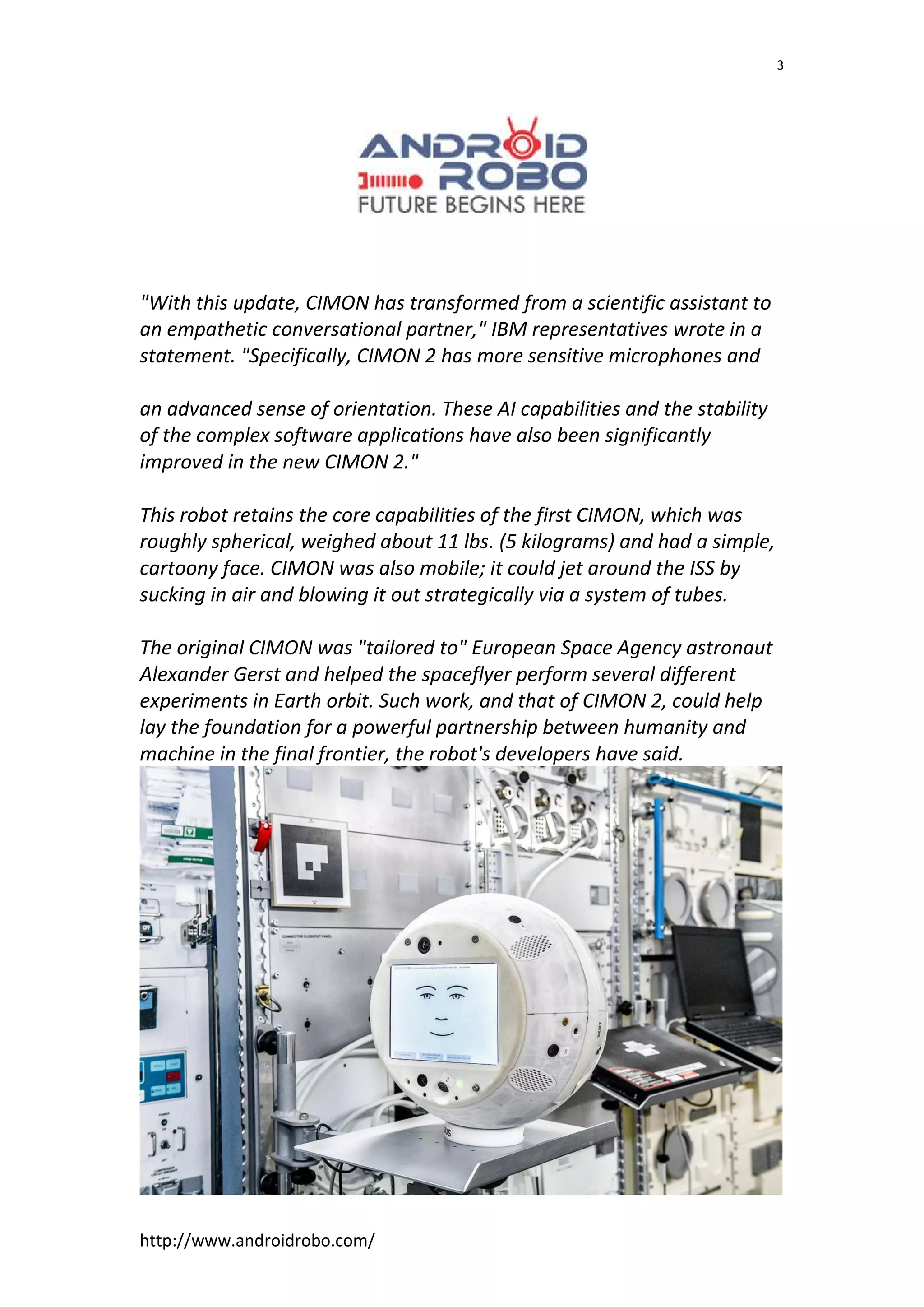 http://www.androidrobo.com/
3
"With this update, CIMON has transformed from a scientific assistant to
an empathetic conversational partner," IBM representatives wrote in a
statement. "Specifically, CIMON 2 has more sensitive microphones and
an advanced sense of orientation. These AI capabilities and the stability
of the complex software applications have also been significantly
improved in the new CIMON 2."
This robot retains the core capabilities of the first CIMON, which was
roughly spherical, weighed about 11 lbs. (5 kilograms) and had a simple,
cartoony face. CIMON was also mobile; it could jet around the ISS by
sucking in air and blowing it out strategically via a system of tubes.
The original CIMON was "tailored to" European Space Agency astronaut
Alexander Gerst and helped the spaceflyer perform several different
experiments in Earth orbit. Such work, and that of CIMON 2, could help
lay the foundation for a powerful partnership between humanity and
machine in the final frontier, the robot's developers have said.
 