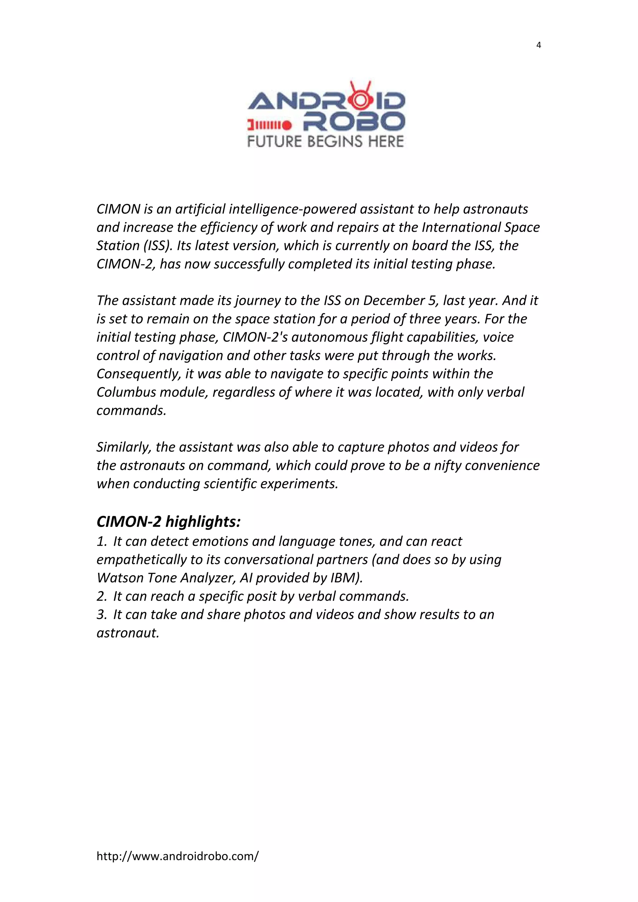 http://www.androidrobo.com/
4
CIMON is an artificial intelligence-powered assistant to help astronauts
and increase the efficiency of work and repairs at the International Space
Station (ISS). Its latest version, which is currently on board the ISS, the
CIMON-2, has now successfully completed its initial testing phase.
The assistant made its journey to the ISS on December 5, last year. And it
is set to remain on the space station for a period of three years. For the
initial testing phase, CIMON-2's autonomous flight capabilities, voice
control of navigation and other tasks were put through the works.
Consequently, it was able to navigate to specific points within the
Columbus module, regardless of where it was located, with only verbal
commands.
Similarly, the assistant was also able to capture photos and videos for
the astronauts on command, which could prove to be a nifty convenience
when conducting scientific experiments.
CIMON-2 highlights:
1. It can detect emotions and language tones, and can react
empathetically to its conversational partners (and does so by using
Watson Tone Analyzer, AI provided by IBM).
2. It can reach a specific posit by verbal commands.
3. It can take and share photos and videos and show results to an
astronaut.
 