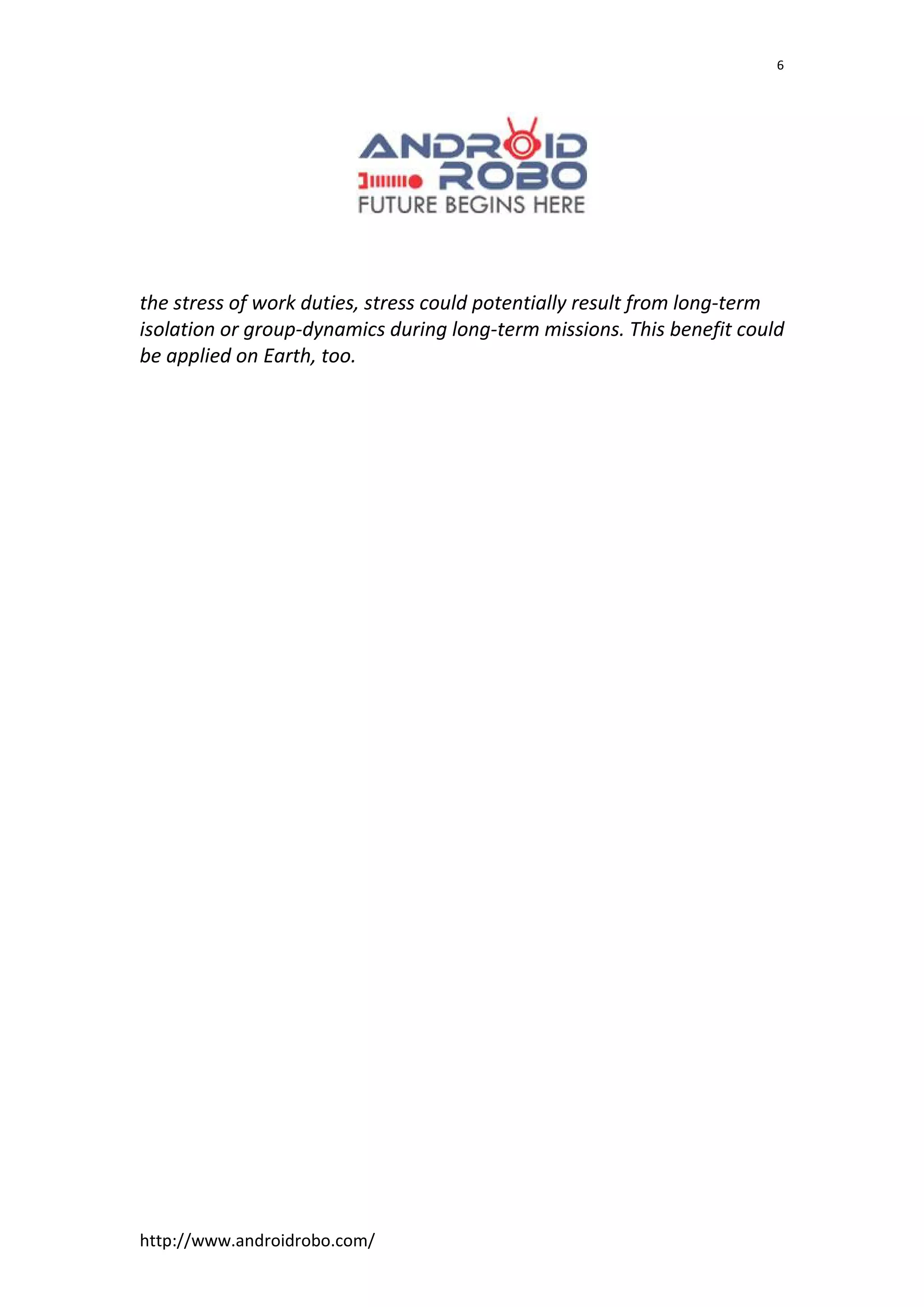 http://www.androidrobo.com/
6
the stress of work duties, stress could potentially result from long-term
isolation or group-dynamics during long-term missions. This benefit could
be applied on Earth, too.
 