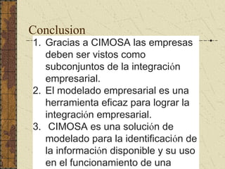 Conclusion
1. Gracias a CIMOSA las empresas
deben ser vistos como
subconjuntos de la integración
empresarial.
2. El modelado empresarial es una
herramienta eficaz para lograr la
integración empresarial.
3. CIMOSA es una solución de
modelado para la identificación de
la información disponible y su uso
en el funcionamiento de una
 
